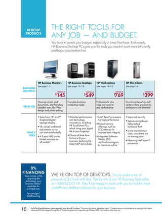 DesktoP                              The righT Tools for
  ProDuCts
                                        any job — and budgeT.
                                        you have to watch your budget, especially in times like these. fortunately,
                                        hP business desktop PCs give you the tools you need to work more efficiently
                                        and boost your bottom line.




                   HP Business Monitors                          HP Business Desktops                        HP Workstations                              HP thin Clients
                   (see page 11)                                 (see pages 12–13)                           (see pages 14–15)                            (see page 16)
InnovatIve
solutIons:                                        startInG at                                 startInG at                                 startInG at                                   startInG at
                                              $
                                                145                                       $
                                                                                            549                                        $
                                                                                                                                         769                                        $
                                                                                                                                                                                       399
                   Viewing e-mails and                           Everyday business                           Professionals who                            Environments such as call
                   documents, and handling                       computing needs                             need more power                              centers where productivity
Great for:         complex tasks like Web                                                                    and performance                              and security are essential
                   design and photo editing

                   • Sizes from 15 to 47                       • The latest performance                    • Intel® Xeon® processors                    • Improved security
                     diagonal digital                              and technology                              for high performance                       • Space-saving design
                     signage display                               innovations, including                    • Robust memory                                helps reduce
                   • Tilt, swivel, and stand                       HP TouchSmart PCs,                          offerings, such as                           hardware theft
                     adjustments so you                            which bring your digital                    ECC memory, to
                                                                   life to your fingertips                                                                • Lower maintenance
     WHat It         can work comfortably                                                                      improve data integrity                       costs, since there are
      Does:        • A 3-year NBD onsite                         • Choice of three form                      • Integrated Software                          no moving parts
                     limited warranty on                           factors to fit your                         Vendor (ISV)
                                                                   business, featuring the                                                                • Featuring Intel® AtomTM
                     all modelsO                                                                               certification program
                                                                   latest Intel® technology                                                                 processors
                                                                                                               to maximize uptime




    0%
fInanCInG
 Save money while                       We’re on ToP of desKToPs. you’re under a ton of
    acquiring the                       pressure to do more with less. Talk to one of our hP business specialists
  technology your
  business needs.*                      at 1-866-625-0114. They’ll be happy to work with you to find the most
    Available for
   a limited time.                      cost-efficient desktop solutions for your business.
      hp.com/go/
     totalfinancing




10       For full list of legal disclaimers, please see insert, under Terms  Conditions. *For more information, please see insert. ◊. Trade-in values are calculated as an average of all trade-in
         values paid for that category through the HP Trade-In program from August through October 2009. Your trade-in value may vary.
 