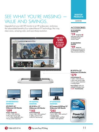 DesktoP
see WhaT you’re missing —                                                                                                               ProDuCts

value and savings.                                                                                                                         MoNiTors



upgrade from your old CrT monitor to an hP widescreen, and enjoy
the value-added benefits of our state-of-the-art TfT technology, like crisp,                                                      aCCessories
                                                                                                                                  HP lCD MonItor
clear views, amazing color, and razor-sharp resolution.                                                                           sPeaker Bar
                                                                                                                                  $
                                                                                                                                      19    Pn:nQ576at $
                                                                                                                                  add stereo audio output
                                                                                                         earn uP to               seamlessly through

                                                                                                            $50                   monitor’s bezel.

                                                                                                          BY traDInG              HP usB GraPHICs
                                                                                                         In Your olD              aDaPter
                                                                                                           MonItor◊               $
                                                                                                                                      59    Pn:nl571at
                                                                                                                                  enables connection of up to
                                                                                                                                  six simultaneous displays to
                                                                                                                                  help you boost productivity.




                                                                                                                                  HP lP2275w 22
                                                                                                                                  Widescreen lCD Monitor
                                                                                                                                  $
                                                                                                                                   379
                                                                                                                                  Pn:ke289a8#aBa $
                                                                                                                                  • 1060 x 1050 resolution
                                                                                                                                  • Ultra-wide viewing angle
                                                                                                                                  • 8-way comfort adjustment
                                                                                                                                  • Analog/digital
                                                                                                                                  smart solution: Bulk pack
                                                                                                                                  available (4 baseless units)
                                                                                                                                  $1549 Pn:ke289a6#aBa
                                                                                  LA2205wg
                                            LE1901w
 LP2475




  HP PerforManCe                                 HP essentIal                                HP aDvantaGe
  MonItors                                       MonItors                                    MonItors
  HP lP2475 24                                  HP le1901w 19                              HP Compaq la2205wg 22
  Widescreen lCD Monitor                         Widescreen lCD Monitor                      Widescreen lCD Monitor
  $
          599
  Pn:kD911a8#aBa $
                                                 $
                                                      145
                                                 Pn:nk570a8#aBa $
                                                                                             $
                                                                                                 245
                                                                                             Pn:nM274a8#aBa $
  •       1920 x 1200 resolution                 • Up to 1440 x 900 resolution
                                                                             ee
                                                                                             •   Up to 1680 x 1050 resolutionee
  •       Ultra-wide viewing angle               • 1000:1 contrast ratioee                   •   analog/digital
  •       16.7 million displayable colors        • BFr/PVC-free housingFF                    •   eNerGY sTar®–qualified
  •       8-way comfort adjustment                                                           •   ePeaT® Gold–registered




           1-866-625-0114                              hp.com/buy/PCMag                                                                                    11
 