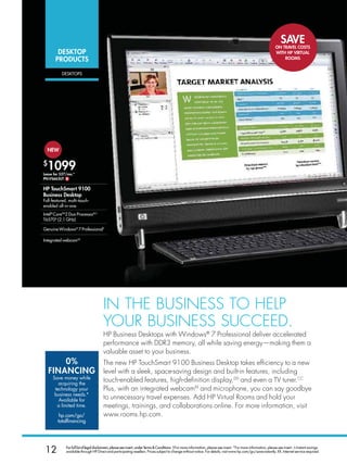 SAVE
                                                                                                                                                                   oN TRAVEL CoSTS
        DESKToP                                                                                                                                                    WITH HP VIRTUAL
       PRoDUCTS                                                                                                                                                        RooMS


          DEskTOPs




  NEW

$
  1099
Lease for $27/mo.*
PN:VS663UT $

HP TouchSmart 9100
Business Desktop
Full-featured, multi-touch-
enabled all-in-one
Intel® CoreTM2 Duo ProcessorB,C
T6570D (2.1 GHz)

Genuine Windows® 7 Professional†

Integrated webcamXX




                                       In THe BuSIneSS To HelP
                                       youR BuSIneSS SuCCeeD.
                                       HP Business Desktops with Windows® 7 Professional deliver accelerated
                                       performance with DDR3 memory, all while saving energy—making them a
                                       valuable asset to your business.
        0%    The new HP TouchSmart 9100 Business Desktop takes efficiency to a new
    FINANCING level with a sleek, space-saving design and built-in features, including
     Save money while
        acquiring the
                                       touch-enabled features, high-definition display,DD and even a TV tuner.CC
      technology your                  Plus, with an integrated webcamXX and microphone, you can say goodbye
      business needs.*
        Available for                  to unnecessary travel expenses. Add HP Virtual Rooms and hold your
       a limited time.                 meetings, trainings, and collaborations online. For more information, visit
         hp.com/go/                    www.rooms.hp.com.
        totalfinancing




 12          For full list of legal disclaimers, please see insert, under Terms  Conditions. †For more information, please see insert. *For more information, please see insert. ∆ Instant savings
             available through HP Direct and participating resellers. Prices subject to change without notice. For details, visit www.hp.com/go/save-instantly. XX. Internet service required.
 