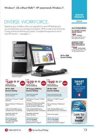 Windows®. Life without WallsTM. HP recommends Windows 7.


                                                                                                                                    DESKToP
                                                                                                                                   PRoDUCTS

DIVeRSe WoRKFoRCe.                                                                                                                    DEskTOPs



Speed up your workflow when you upgrade to a new HP Desktop and
you can also lower your energy consumption. With a wide array of choices,                                                     aCCEssORIEs
                                                                                                                              HP 2 GB DDR3 1333 MHz
it’s easy to find one that fits your needs. Complete the experience with a                                                    MEMoRY MoDULE
new HP monitor — see page 11.                                                                                                 $
                                                                                                                               89      PN:AT024AT
                                                                                                                              Boost system performance
                                                                                                                              with additional memory.


                                                                                                                              MICRoSoFT® oFFICE®
                                                                                                                              BASIC EDITIoN 2007 —
                                                                                                                              MEDIA-LESS LICENSE KIT
                                                                                                                              $
                                                                                                                               166       PN:Rz361A#ABA
                                                                                                                              Convert 60-day Office trial
                                                                                                                              into full product license.Q


                                                                                                           HP Pro 3000
                                                                                                           Business Desktop




              Monitor sold separately.
              See below for specs.

 NoW                                     NoW                                     NoW

 $
   549
                 WAS $638
                 SAVE∆ $89               $
                                           629
                                                         WAS $921
                                                         SAVE∆ $292              $
                                                                                   949
                                                                                                 WAS $1016
                                                                                                 SAVE∆ $67                         SMART
 Lease for $13/mo.*
 PN:NV568UT#ABA $
                                NEW
                                         Lease for $15/mo.*
                                         PN:NV473UT#ABA $
                                                                      NEW
                                                                                 Lease for $23/mo.*
                                                                                 PN:NV526UT#ABA $
                                                                                                                NEW
                                                                                                                                    BUY
                                                                                                                                  Get instant savings
                                                                                                                                  on pre-configured
 HP Pro 3000                             HP Compaq 6000 Pro                      HP Elite 7000
                                                                                                                                    HP products.
 Business Desktop                        Business Desktop                        Business Desktop                                      Look for:

 PROVEN TECHNOLOGY
 OuT-OF-THE-BOX
                                         aDVaNCED FEaTuREs
                                         WITH FLEXIBILITY
                                                                                 LaTEsT TECHNOLOGY FOR
                                                                                 ENHaNCED MuLTITaskING                                    $
 Intel® Pentium® ProcessorB,C E6300D     Intel® Pentium® ProcessorB,C E6300D     Intel® CoreTM i7-860D ProcessorB,C
 (2.8 GHz)                               (2.8 GHz)                               (2.8 GHz)

                                         Windows XP Professional available
 Genuine Windows® 7 Professional                                                 Genuine Windows 7 Professional
                                         through downgrade rights from
 32-bit†                                                                         32-bit†
                                         Genuine Windows 7 Professionalu,†

 2 GB 1333 MHz DDR3 memory;              2 GB 1333 MHz DDR3 memory;              4 GBI 1333 MHz DDR3 memory;
 160 GB s.M.a.R.T. IV hard driveG        160 GB saTa s.M.a.R.T. IV hard driveG   500 GB saTa s.M.a.R.T. IV hard driveG

 superMultiJ Lightscribek                superMultiJ Lightscribek
                                                                                 Dual-monitor support
 DVD+/-RWL drive                         DVD+/-RWL drive

 HP Care Pack Service                    HP Care Pack Service                    HP Care Pack Service
 Add $149 PN:UL812E                      Add $99 PN:U4864E                       Add $169 PN:U4856E
 3-yr, NBD Onsite/DMR                    3-yr, 4-hr, 9x5 Onsite                  3-yr, 4-hr, 9x5 Onsite
 Desktop serviceN                        Desktop Hardware supportN               Desktop-only Hardware supportN




       1-866-625-0114                               hp.com/buy/PCMag                                                                                13
 