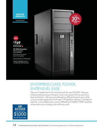 DESKToP
                                                                                                                                                     UP To
    PRoDUCTS

    worksTATions                                                                                                                               30%
                                                                                                                                               PERFoRMANCE
                                                                                                                                                   GAiNB




 NEW

$
  769
Lease for $19/mo.*
PN:FL974UT#ABA $

HP Z200 Workstation


intel® Celeron® Processorb,C
g1101d (2.26 ghz)

genuine windows® 7 Professional†

2 gb (2x1gb) ddr3 memory;
160 gb sATA 7200 hard driveg




                                        ENTERPRISE-clASS PoWER.
                                        ENTRY-lEvEl EASE.
                                        Take your IT department to the next level with the new HP Z200. It features
                                        enterprise-class processors that give it even more power than our past entry-
                                        level workstations, offering a groundbreaking 30% performance gain while
                                        running complex applications with ease.B HP SkyRoom software is included for
                                        real-time, virtual collaboration, and an 89%-efficient ENERGY STAR®–qualified
                                        rating means you cut energy costs while you work.
      HP
    ACCESS
    Save more than


$1,000
 hp.com/buy/myhp




14        For full list of legal disclaimers, please see insert, under Terms  Conditions. †For more information, please see insert. *For more information, please see insert.
 