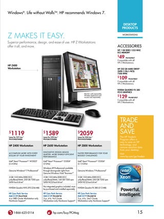 windows®. life without wallsTM. hP recommends windows 7.


                                                                                                                         DESKToP
                                                                                                                        PRoDUCTS

Z mAkES IT EASY.                                                                                                        worksTATions


Superior performance, design, and ease of use. HP Z Workstations
offer it all, and more.                                                                                           ACCessories
                                                                                                                  HP 1 GB DDR3 1333 MHZ
                                                                                                                  ECC MEMoRy
                                                                                                                  $
                                                                                                                   49      PN:FX698UT
                                                                                                                  Compatible with all
                                                                                                                  HP Z Workstations.
HP Z400
Workstation                                                                                                       HP 250 GB HARD DRivEG
                                                                                                                  (SATA 3 Gb/s NCQ
                                                                                                                  7200 RPM)
                                                                                                                  $
                                                                                                                   109        PN:EA788UT
                                                                                                                  Compatible with all
                                                                                                                  HP Z Workstations.


                                                                                                                  NviDiA QUADRo FX 380
                                                                                                                  PCi-E GRAPHiCS
                                                                                    Monitor sold separately.
                                                                                    Wireless keyboard and
                                                                                    mouse sold separately.
                                                                                                                  $
                                                                                                                   129        PN:NB769UT
                                                                                                                  Compatible with all
                                                                                                                  HP Z Workstations.




                                                                                                                      Trade
                                                                                                                      and
 $
   1119                              $
                                       1589                                  $
                                                                               2059                                   Save
 Lease for $27/mo.*                  Lease for $39/mo.*                      Lease for $50/mo.*                       The HP Trade-In
 PN:FL940UT#ABA                      PN:FL867UT#ABA                          PN:FL942UT#ABA                           Program offers a
                                                                                                                      way to save on HP
 HP Z400 Workstation                 HP Z600 Workstation                     HP Z800 Workstation                      technology, and
                                                                                                                      remove sensitive data
                                                                                                                      from your desktop.
                                     innoVATiVe design MeAns
 ACCoMPlish More wiTh eVery                                                  FAsTer PerForMAnCe For your              Visit
                                     quieTer, More energy-eFFiCienT
 dollAr oF your inVesTMenT                                                   biggesT ChAllenges
                                     PerForMAnCe                                                                      www.hp.com/go/tradein

 intel® Xeon® Processorb,C w3503d    intel® Xeon® Processorb,C e5504d        intel® Xeon® Processorb,C e5506d
 (2.4 ghz)                           (2 ghz)                                 (2.13 ghz)

                                     windows XP Professional available
 genuine windows® 7 Professional †   through downgrade rights from           genuine windows 7 Professional †
                                     genuine windows Vista® businessV,‡
 2 gb 1333 Mhz ddr3 eCC              3 gb 1333 Mhz ddr3 eCC                  3 gb 1333 Mhz ddr3 eCC
 unbuffered rAM; 250 gb 7200 rpm     unbuffered rAM; 160 gb 7200 rpm         unbuffered rAM; 250 gb 7200 rpm
 sATA hard driveg                    sATA nCq hard driveg                    sATA nCq hard driveg

                                     no integrated graphics included; must
 nVidiA quadro nVs 295 (256 Mb)                                              nVidiA quadro FX 380 (512 Mb)
                                     be purchased and installed separately

 HP Care Pack Service                HP Care Pack Service                    HP Care Pack Service
 Add $139 PN:U7942E                  Add $159 PN:U4873E                      Add $219 PN:U4875E
 4-yr nbd onsite workstation-only    3-yr, 4-hr, 9x5 onsite                  3-yr, 4-hr, 24x7 onsite
 hardware supportn                   workstation-only hardware supportn      workstation-only hardware supportn




      1-866-625-0114                            hp.com/buy/PCMag                                                                        15
 