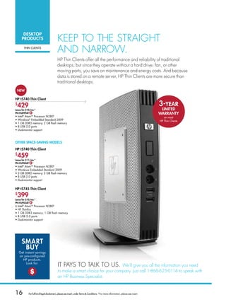desKtoP
      ProduCts                               Keep To THe sTraIgHT
          THin ClienTs
                                             and narrow.
                                             Hp Thin clients offer all the performance and reliability of traditional
                                             desktops, but since they operate without a hard drive, fan, or other
                                             moving parts, you save on maintenance and energy costs. and because
                                             data is stored on a remote server, Hp Thin clients are more secure than
                                             traditional desktops.
 neW

HP t5740 thin Client
$
 429                        neW
                                                                                                                                          3-Year
lease for $10/mo.*                                                                                                                         lImIted
Pn:vu899at $                                                                                                                              WarrantY
•ntel Atom ProcessorN280
  I   ®        TM                       D
                                                                                                                                             on most
• indows® Embedded Standard 2009
  W                                                                                                                                       HP Thin Clients
•1GBDDR3memory;2GBflashmemory
• USB2.0ports
  8
• ual-monitorsupport
  D



otHer sPaCe-savInG models

HP t5740 thin Client
$
 459
lease for $11/mo.*
Pn:vu900at $
•ntel®AtomTMProcessorN280D
  I
• indowsEmbeddedStandard2009
  W
• GBDDR3memory;2GBflashmemory
  2
• USB2.0ports
  8
• ual-monitorsupport
  D


HP t5745 thin Client
$
 399
lease for $10/mo.*
Pn:vu903at $
•ntel®AtomTMProcessorN280D
  I
• PThinPro
  H
• GBDDR3memory;1GBflashmemory
  1
• USB2.0ports
  8
• ual-monitorsupport
  D




     smart
      BuY
    Getinstantsavings
    on pre-configured
      HPproducts.
         Look for:
                                             IT paYs To TalK To us.             we’ll give you all the information you need
              $                              to make a smart choice for your company. Just call 1-866-625-0114 to speak with
                                             an Hp Business specialist.


16           For full list of legal disclaimers, please see insert, under Terms  Conditions. *For more information, please see insert.
 