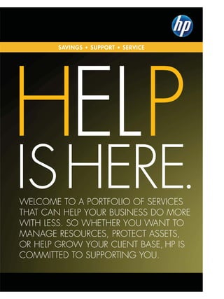 SAVINGS • SUPPORT • SERVICE




HELP
IS HERE.
WELcomE to a PoRtfoLIo of SERvIcES
tHat can HELP youR buSInESS do moRE
WItH LESS. So WHEtHER you Want to
managE RESouRcES, PRotEct aSSEtS,
oR HELP gRoW youR cLIEnt baSE, HP IS
commIttEd to SuPPoRtIng you.
 