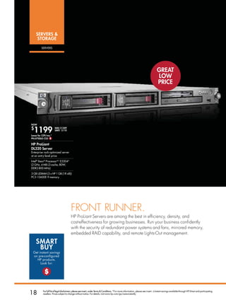sErVErs 
     storaGE

         sERvERs




                                                                                                                                       GrEat
                                                                                                                                       Low
                                                                                                                                       PrICE




now
$
  1199
Lease for $29/mo.*
                      was $1309
                      saVE ∆ $110


Pn:470065-235 $

HP ProLiant
DL320 server
Enterprise rack-optimized server
at an entry-level price
Intel® Xeon® Processor B,C E5504D
(2 GHz, 4 MB L3 cache, 80W,
DDR3 800 MHz)
3 GB UDIMM (3 x HP 1 GB (1R x8))
PC3-10600E-9 memory




                                        FRonT RunneR.
                                        HP ProLiant Servers are among the best in efficiency, density, and
                                        cost-effectiveness for growing businesses. Run your business confidently
                                        with the security of redundant power systems and fans, mirrored memory,
                                        embedded RAID capability, and remote Lights-Out management.

    sMart
     bUy
 Get instant savings
 on pre-configured
   HP products.
      Look for:

           $


18        For full list of legal disclaimers, please see insert, under Terms  Conditions. *For more information, please see insert. ∆ Instant savings available through HP Direct and participating
          resellers. Prices subject to change without notice. For details, visit www.hp.com/go/save-instantly.
 