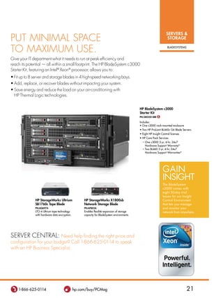 SERVERS 
Put minimal SPaCe                                                                                                    STORAGE

to maximum uSe.                                                                                                      BLadESYSTEMS



Give your it department what it needs to run at peak efficiency and
reach its potential — all within a small footprint. the HP BladeSystem c3000
Starter Kit, featuring an intel® xeon® processor, allows you to:
• Fit up to 8 server and storage blades in 4 high-speed networking bays.
• Add, replace, or recover blades without impacting your system.
• Save energy and reduce the load on your air-conditioning with
  HP thermal logic technologies.


                                                                                             HP BladeSystem c3000
                                                                                             Starter Kit
                                                                                             PN:580250-SBB $

                                                                                             Includes:
                                                                                             • One c3000 rack-mounted enclosure
                                                                                             • Two HP ProLiant BL460c G6 Blade Servers
                                                                                             • Eight HP Insight Control licenses
                                                                                             • HP Care Pack Services
                                                                                               • One c3000 3-yr, 4-hr, 24x7
                                                                                                 Hardware Support WarrantyN
                                                                                               • Two BL460 3-yr, 4-hr, 24x7
                                                                                                 Hardware Support WarrantiesN




                                                                                                                 GAiN
                                                                                                                 iNsiGhT
                                                                                                                 The Bladesystem
                                                                                                                 c3000 comes with
                                                                                                                 eight 30-day trial
                                                                                                                 leases for our insight
              HP StorageWorks Ultrium               HP StorageWorks X1800sb                                      Control Environment
              SB1760c Tape Blade                    Network Storage Blade                                        that lets you manage
              PN:AQ697A                             PN:AP805A                                                    and monitor your
              LTO-4 Ultrium tape technology         Enables flexible expansion of storage                        network from anywhere.
              with hardware data encryption.        capacity for BladeSystem environments.




Server Central: need help finding the right price and
configuration for your budget? Call 1-866-625-0114 to speak
with an HP Business Specialist.




    1-866-625-0114                             hp.com/buy/PCMag                                                                     21
 