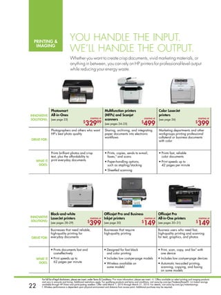 printing 
                                      You handle the input.
   imaging
                                      We’ll handle the output.
                                      Whether you want to create crisp documents, vivid marketing materials, or
                                      anything in between, you can rely on hp printers for professional-level output
                                      while reducing your energy waste.




                 photosmart                                                 multifunction printers                                     Color laserJet
innovative       all-in-ones                                                (mFps) and scanjet                                         printers
solutions:       (see page 23)                               starting at
                                                                            scanners                                    starting at
                                                                                                                                       (see page 26)                               starting at

                                                    $
                                                       329         99       (see pages 24–25)
                                                                                                                    $
                                                                                                                      499                                                     $
                                                                                                                                                                                  399
                 Photographers and others who want                          Sharing, archiving, and integrating                        Marketing departments and other
                 HP’s best photo quality                                    paper documents into electronic                            workgroups printing professional
                                                                            workflows                                                  collateral or business documents
great For:                                                                                                                             with color


                 Prints brilliant photos and crisp                          •	Prints, copies, sends to e-mail,                         •	Prints fast, reliable
                 text, plus the affordability to                              faxes,a and scans                                          color documents
   What it       print everyday documents
                                                                            •	Paper-handling options,                                  •	Print speeds up to
    does:                                                                     such as stapling/stacking                                  42 pages per minute
                                                                            •	Sheetfed scanning




                 black-and-white                                           officejet pro and business             officejet pro
innovative       laserJet printers                           starting at   inkjet printers            starting at all-in-one printers                                              starting at
solutions:
                 (see pages 28–29)                       $
                                                           399             (see page 30)                            $
                                                                                                                        149           (see pages 30–31)                        $
                                                                                                                                                                                  149
                 Businesses that need reliable,                            Businesses that require                                    Business users who need fast,
                 high-quality printing for                                 high-quality printing                                      high-quality printing and scanning
great For:       everyday documents                                                                                                   for text, graphics, and photos


                                                                                                                                                                              a
                 •	Prints documents fast and                               •	Designed for fast black                                  •	Print, scan, copy, and fax with
                   cost-effectively                                          and color printing                                         one device
     What it     •	Print speeds up to                                      •	Includes low cost-per-page models                        •	Includes low cost-per-page devices
      does:        62 pages per minute                                     •	Wireless available on                                    •	Automatic two-sided printing,
                                                                             some modelsf                                               scanning, copying, and faxing
                                                                                                                                        on some models

        For full list of legal disclaimers, please see insert, under Terms  Conditions.*For more information, please see insert. ◊◊. Offers available on select printing and imaging products
        and vary in amounts and timing. Additional restrictions apply. For qualifying products and terms and conditions, visit www.hp.com/go/TradeandSave20. ∆∆ Instant savings

22      available through HP Direct and participating resellers. Offer valid March 1, 2010 through March 31, 2010. For details, visit www.hp.com/go/instantsavings.
        f. Wireless performance is dependent upon physical environment and distance from access point. Additional purchase may be required.
 