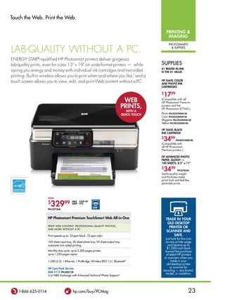 Touch the Web. Print the Web.

                                                                                                          printing 
                                                                                                           imaging
                                                                                                            PhoTosMarTs

lab-qualitY Without a pC.                                                                                      suPPlies



eneRGY StaR®–qualified hp photosmart printers deliver gorgeous
lab-quality prints, even for sizes 13 x 19 on wide-format printers — while                          suPPlies
                                                                                                      #1 brand in ink
saving you energy and money with individual ink cartridges and two-sided                              is the #1 value.
printing. built-in wireless allows you to print when and where you like,f and a
touch screen allows you to view, edit, and print Web content without a pC.                            hp 564Xl Color
                                                                                                      and photo ink
                                                                                                      Cartridges

                                                                                                      $
                                                                                                       1799
                                                                                         Web          (Compatible with all
                                                                                                      HP Photosmart Premium
                                                                                        prints,       printers and the
                                                                                                      HP Photosmart D7560.)
                                                                                          With a
                                                                                        QuiCk touCh   Photo pn:Cb322Wn#140
                                                                                                      Cyan pn:Cb323Wn#140
                                                                                                      Magenta pn:Cb324Wn#140
                                                                                                      Yellow pn:Cb325Wn#140

                                                                                                      hp 564Xl blaCk
                                                                                                      ink Cartridge
                                                                                                      $
                                                                                                       3499        pn:Cb321Wn#140
                                                                                                      (Compatible with
                                                                                                      all HP Photosmart
                                                                                                      Premium printers.)

                                                                                                      hp advanCed photo
                                                                                                      paper, glossy —
                                                                                                      100 sheets, 8.5 x 11
                                                                                                      $
                                                                                                       3499         pn:Q7854a
                                                                                                      Studio-quality weight
                                                                                                      and thickness make
                                                                                                      prints look and feel like
                                                                                                      photo-lab prints.




                     noW

                     $
                       32999
                                          Was $399.99
                                          save ∆∆ $70
                                                            $50◊◊
                     pn:Cd734a


                     hp photosmart premium touchsmart Web all-in-one                                      trade in your
                                                                                                           old desktop
                     PrinT Web ConTenT, ProFessional-qualiTy PhoTos,
                                                                                                            printer or
                     and More WiThouT a PC
                                                                                                          sCanner and
                     Print speeds up to: 33 ppm black, 32 ppm color                                            save.
                                                                                                         Just look for this icon
                     100-sheet input tray, 20-sheet photo tray, 50-sheet output tray;                     on any printer page
                     automatic two-sided printing                                                          and receive up to
                                                                                                          $1,000 cash back
                     Monthly duty cycle: up to 2,500 pages printer;                                      toward the purchase
                     up to 1,250 pages copier                                                             of select HP printers
                                                                                                        or scanners when you
                     1 usb (2.0), 1 ethernet, 1 Pictbridge, Wireless 802.11n,f bluetooth®                     trade in your
                                                                                                          old desktop printer
                     hp Care pack service                                                                    or scanner for
                     add $115 pn:uQ212e
                                                                                                       recycling — any brand,
                                                                                                         model, or condition.
                     3-yr nbd exchange with enhanced Technical Phone support e




    1-866-625-0114                         hp.com/buy/PCMag                                                                   23
 