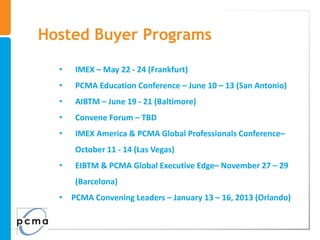 Hosted Buyer Programs

  •   IMEX – May 22 - 24 (Frankfurt)
  •   PCMA Education Conference – June 10 – 13 (San Antonio)
  •   AIBTM – June 19 - 21 (Baltimore)
  •   Convene Forum – TBD
  •   IMEX America & PCMA Global Professionals Conference–
      October 11 - 14 (Las Vegas)
  •   EIBTM & PCMA Global Executive Edge– November 27 – 29
      (Barcelona)
  •   PCMA Convening Leaders – January 13 – 16, 2013 (Orlando)
 