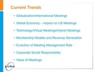 Current Trends
 • Globalization/International Meetings

 • Global Economy – Impact on US Meetings

 • Technology/Virtual Meetings/Hybrid Meetings

 • Membership Models and Revenue Generation

 • Evolution of Meeting Management Role

 • Corporate Social Responsibility

 • Value of Meetings
 