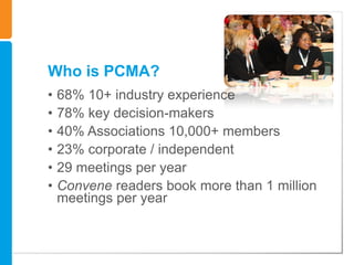 Who is PCMA?
•   68% 10+ industry experience
•   78% key decision-makers
•   40% Associations 10,000+ members
•   23% corporate / independent
•   29 meetings per year
•   Convene readers book more than 1 million
    meetings per year
 