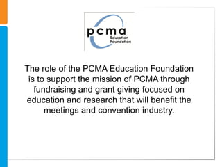 The role of the PCMA Education Foundation
 is to support the mission of PCMA through
   fundraising and grant giving focused on
education and research that will benefit the
      meetings and convention industry.
 