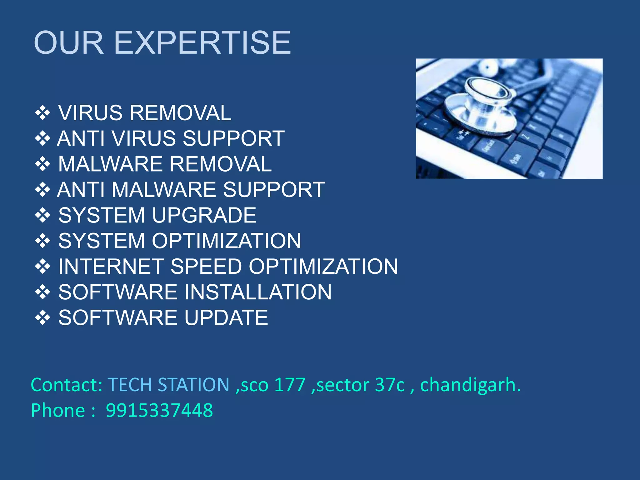OUR EXPERTISE
 VIRUS REMOVAL
 ANTI VIRUS SUPPORT
 MALWARE REMOVAL
 ANTI MALWARE SUPPORT
 SYSTEM UPGRADE
 SYSTEM OPTIMIZATION
 INTERNET SPEED OPTIMIZATION
 SOFTWARE INSTALLATION
 SOFTWARE UPDATE
Contact: TECH STATION ,sco 177 ,sector 37c , chandigarh.
Phone : 9915337448
 