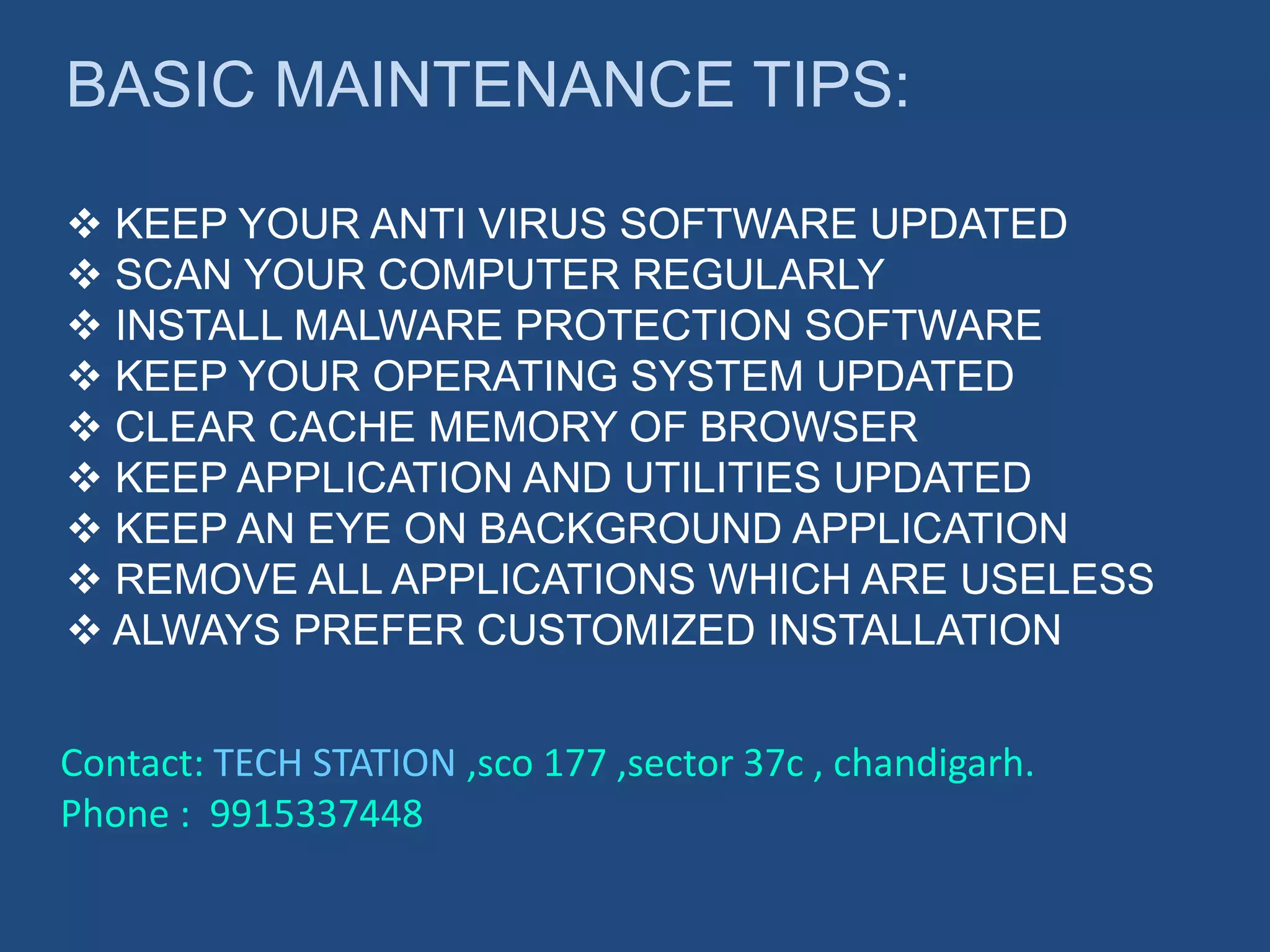 BASIC MAINTENANCE TIPS:
 KEEP YOUR ANTI VIRUS SOFTWARE UPDATED
 SCAN YOUR COMPUTER REGULARLY
 INSTALL MALWARE PROTECTION SOFTWARE
 KEEP YOUR OPERATING SYSTEM UPDATED
 CLEAR CACHE MEMORY OF BROWSER
 KEEP APPLICATION AND UTILITIES UPDATED
 KEEP AN EYE ON BACKGROUND APPLICATION
 REMOVE ALL APPLICATIONS WHICH ARE USELESS
 ALWAYS PREFER CUSTOMIZED INSTALLATION
Contact: TECH STATION ,sco 177 ,sector 37c , chandigarh.
Phone : 9915337448
 