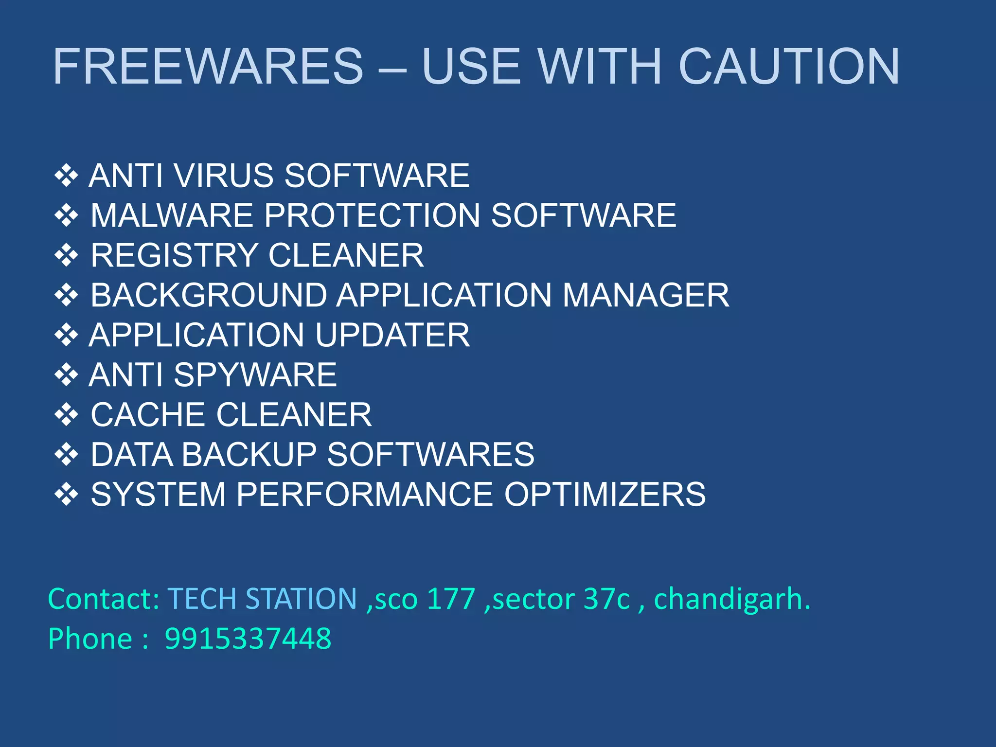 FREEWARES – USE WITH CAUTION
 ANTI VIRUS SOFTWARE
 MALWARE PROTECTION SOFTWARE
 REGISTRY CLEANER
 BACKGROUND APPLICATION MANAGER
 APPLICATION UPDATER
 ANTI SPYWARE
 CACHE CLEANER
 DATA BACKUP SOFTWARES
 SYSTEM PERFORMANCE OPTIMIZERS
Contact: TECH STATION ,sco 177 ,sector 37c , chandigarh.
Phone : 9915337448
 