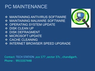 PC MAINTENANCE
 MAINTAINING ANTIVIRUS SOFTWARE
 MAINTAINING MALWARE SOFTWARE
 OPERATING SYSTEM UPDATE
 DISK CLEAN UP
 DISK DEFRAGMENT
 MICROSOFT UPDATE
 CACHE CLEANING
 INTERNET BROWSER SPEED UPGRADE
Contact: TECH STATION ,sco 177 ,sector 37c , chandigarh.
Phone : 9915337448
 
