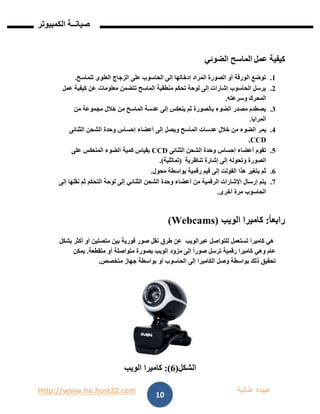 Http://www.ho.host22.com ‫عنان‬ ‫عبيده‬‫ب‬‫ة‬
‫صيان‬‫ــ‬‫الكمبيوتر‬ ‫ة‬
10
0.‫عمل‬ ‫كيفية‬‫الماسح‬‫الضوئي‬
0.‫للماسح‬ ‫العلوى‬ ‫الزجاج‬ ‫على‬ ‫الحاسوب‬ ‫إلى‬ ‫إدخالها‬ ‫المراد‬ ‫الصورة‬ ‫أو‬ ‫الورقة‬ ‫توضع‬.
1.‫عمل‬ ‫كيفية‬ ‫عن‬ ‫معلومات‬ ‫تتضمن‬ ‫الماسح‬ ‫منطقية‬ ‫تحكم‬ ‫لوحة‬ ‫إلى‬ ‫إشارات‬ ‫الحاسوب‬ ‫يرسل‬
‫المحرك‬‫وسرعته‬.
1.‫من‬ ‫مجموعة‬ ‫خالل‬ ‫من‬ ‫الماسح‬ ‫عدسة‬ ‫إلى‬ ‫ينعكس‬ ‫ثم‬ ‫بالصورة‬ ‫الضوء‬ ‫مصدر‬ ‫يصطدم‬
‫المرايا‬.
1.‫يمر‬‫الثنائى‬ ‫الشحن‬ ‫وحدة‬ ‫إحساس‬ ‫أعضاء‬ ‫إلى‬ ‫ويصل‬ ‫الماسح‬ ‫عدسات‬ ‫خالل‬ ‫من‬ ‫الضوء‬
CCD.
2.‫الثنائى‬ ‫الشحن‬ ‫وحدة‬ ‫إحساس‬ ‫أعضاء‬ ‫تقوم‬CCD‫على‬ ‫المنعكس‬ ‫الضوء‬ ‫كمية‬ ‫بقياس‬
‫إلى‬ ‫وتحوله‬ ‫الصورة‬‫تناظرية‬ ‫إشارة‬)‫تماثلية‬(.
6.‫محول‬ ‫بواسطة‬ ‫رقمية‬ ‫قيم‬ ‫إلى‬ ‫الفولت‬ ‫هذا‬ ‫يتغير‬ ‫ثم‬.
7.‫الر‬ ‫اإلشارات‬ ‫إرسال‬ ‫يتم‬‫الثنائ‬ ‫الشحن‬ ‫وحدة‬ ‫أعضاء‬ ‫من‬ ‫قمية‬‫ي‬‫إلى‬ ‫نقلها‬ ‫ثم‬ ‫التحكم‬ ‫لوحة‬ ‫إلى‬
‫أخرى‬ ‫مرة‬ ‫الحاسوب‬.
ً‫ا‬‫رابع‬:‫كاميرا‬‫ال‬‫و‬‫ي‬‫ب‬Webcams))
‫كاميرا‬ ‫هي‬‫عبر‬ ‫للتواصل‬ ‫تستعمل‬‫الويب‬‫أكثر‬ ‫أو‬ ‫متصلين‬ ‫بين‬ ‫فورية‬ ‫صور‬ ‫نقل‬ ‫طرق‬ ‫عن‬‫بشكل‬
‫عام‬‫و‬‫إلى‬ ً‫ا‬‫صور‬ ‫ترسل‬ ‫رقمية‬ ‫كاميرا‬ ‫هي‬‫مزود‬‫الويب‬‫متقطعة‬ ‫أو‬ ‫متواصلة‬ ‫بصورة‬.‫يمكن‬
‫وصل‬ ‫بواسطة‬ ‫ذلك‬ ‫تحقيق‬‫ال‬‫إلى‬ ‫كاميرا‬‫الحاسوب‬‫متخصص‬ ‫جهاز‬ ‫بواسطة‬ ‫أو‬.
‫الشكل‬(6:)‫كاميرا‬‫ال‬‫و‬‫ي‬‫ب‬
 