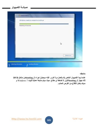 Http://www.ho.host22.com ‫عنان‬ ‫عبيده‬‫ب‬‫ة‬
‫صيان‬‫ــ‬‫الكمبيوتر‬ ‫ة‬
101
‫مالحظه‬
‫أخرى‬ ‫مرة‬ ‫بالعمل‬ ‫بك‬ ‫الخاص‬ ‫الكمبيوتر‬ ‫يبدأ‬ ‫عندما‬‫ال‬ ‫اجراء‬ ‫سيحاول‬ ‫فإنه‬booting‫مشغل‬ ‫من‬DVD
‫ال‬ ‫جهاز‬ ‫ألنه‬booting‫األول‬.‫مفتاح‬ ‫أي‬ ‫تضغط‬ ‫ال‬‫تثبيت‬ ‫عملية‬ ‫متابعة‬ ‫سيتم‬ ‫حيث‬7Windows‫و‬
‫الصلب‬ ‫القرص‬ ‫من‬ ‫اإلقالع‬ ‫يكمل‬ ‫سوف‬.
 