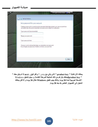 Http://www.ho.host22.com ‫عنان‬ ‫عبيده‬‫ب‬‫ة‬
‫صيان‬‫ــ‬‫الكمبيوتر‬ ‫ة‬
105
‫كتابة‬ ‫اآلن‬ ‫يمكنك‬" product key "‫مع‬ ‫يأتي‬ ‫الذي‬‫ويندوز‬7‫فوق‬ ‫وانقر‬next .‫معك‬ ‫يكن‬ ‫لم‬ ‫إذا‬"
product key "‫القادمة‬ ‫للمرحلة‬ ‫المتابعة‬ ‫ذلك‬ ‫من‬ ‫بالرغم‬ ‫فيمكنك‬.‫سيتم‬ ‫و‬‫تشغيل‬Windows
7‫لمدة‬ ‫تجريبية‬ ‫كنسخة‬11‫يوما‬.‫تفعيل‬ ‫يجب‬ ‫ولذلك‬Windows‫خالل‬11‫يمكنك‬ ‫فلن‬ ‫إال‬ ‫و‬ ‫يوما‬
‫بعد‬ ‫بك‬ ‫الخاص‬ ‫الكمبيوتر‬ ‫إلى‬ ‫الدخول‬11‫يوما‬.
 