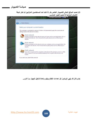 Http://www.ho.host22.com ‫عنان‬ ‫عبيده‬‫ب‬‫ة‬
‫صيان‬‫ــ‬‫الكمبيوتر‬ ‫ة‬
109
02.‫بك‬ ‫الخاص‬ ‫للكمبيوتر‬ ‫الحالي‬ ‫الموقع‬ ‫تحديد‬.‫شبكة‬ ‫اختر‬ ‫ثم‬ ‫المنزليين‬ ‫المستخدمين‬ ‫أحد‬ ‫كنت‬ ‫إذا‬
‫المناسب‬ ‫الخيار‬ ‫تحديد‬ ‫إال‬ ‫المنزلية‬ ‫االتصال‬.
06.‫قد‬ ‫واآلن‬‫أخرى‬ ‫مرة‬ ‫الجهاز‬ ‫تشغيل‬ ‫بإعادة‬ ‫ويقوم‬ ‫النظام‬ ‫إعدادات‬ ‫كل‬ ‫الويندوز‬ ‫ينهي‬.
 