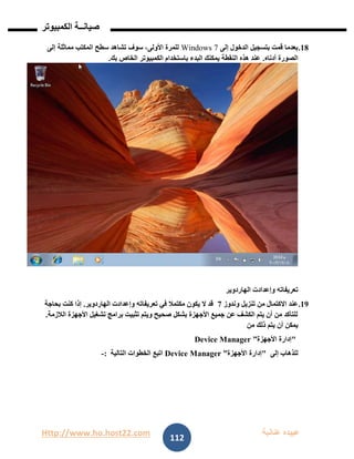 Http://www.ho.host22.com ‫عنان‬ ‫عبيده‬‫ب‬‫ة‬
‫صيان‬‫ــ‬‫الكمبيوتر‬ ‫ة‬
112
08.‫إلى‬ ‫الدخول‬ ‫بتسجيل‬ ‫قمت‬ ‫بعدما‬Windows 7‫إلى‬ ‫مماثلة‬ ‫المكتب‬ ‫سطح‬ ‫تشاهد‬ ‫سوف‬ ،‫األولى‬ ‫للمرة‬
‫أدناه‬ ‫الصورة‬.‫بك‬ ‫الخاص‬ ‫الكمبيوتر‬ ‫باستخدام‬ ‫البدء‬ ‫يمكنك‬ ‫النقطة‬ ‫هذه‬ ‫عند‬.
‫الهاردوير‬ ‫وإعدادت‬ ‫تعريفاته‬
09.‫وندوز‬ ‫تنزيل‬ ‫من‬ ‫االكتمال‬ ‫عند‬7‫الهاردوير‬ ‫وإعدادت‬ ‫تعريفاته‬ ‫في‬ ‫مكتمال‬ ‫يكون‬ ‫ال‬ ‫قد‬.‫إذا‬‫بحاجة‬ ‫كنت‬
‫الالزمة‬ ‫األجهزة‬ ‫تشغيل‬ ‫برامج‬ ‫تثبيت‬ ‫ويتم‬ ‫صحيح‬ ‫بشكل‬ ‫األجهزة‬ ‫جميع‬ ‫عن‬ ‫الكشف‬ ‫يتم‬ ‫أن‬ ‫من‬ ‫للتأكد‬.
‫من‬ ‫ذلك‬ ‫يتم‬ ‫أن‬ ‫يمكن‬
"‫األجهزة‬ ‫إدارة‬”Device Manager
‫إلى‬ ‫للذهاب‬"‫األجهزة‬ ‫إدارة‬Device Manager ”‫التالية‬ ‫الخطوات‬ ‫اتبع‬:-
 