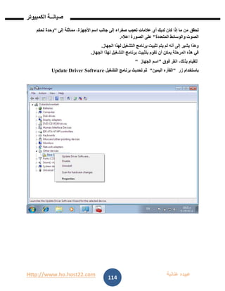 Http://www.ho.host22.com ‫عنان‬ ‫عبيده‬‫ب‬‫ة‬
‫صيان‬‫ــ‬‫الكمبيوتر‬ ‫ة‬
114
‫تحقق‬‫إلى‬ ‫مماثلة‬ ،‫األجهزة‬ ‫اسم‬ ‫جانب‬ ‫إلى‬ ‫صفراء‬ ‫تعجب‬ ‫عالمات‬ ‫أي‬ ‫لديك‬ ‫كان‬ ‫إذا‬ ‫ما‬ ‫من‬"‫تحكم‬ ‫وحدة‬
‫المتعددة‬ ‫والوسائط‬ ‫الصوت‬"‫الصورة‬ ‫على‬‫اعاله‬.
‫الجهاز‬ ‫لهذا‬ ‫التشغيل‬ ‫برنامج‬ ‫تثبيت‬ ‫يتم‬ ‫لم‬ ‫أنه‬ ‫إلى‬ ‫يشير‬ ‫وهذا‬.
‫الجهاز‬ ‫لهذا‬ ‫التشغيل‬ ‫برنامج‬ ‫بتثبيت‬ ‫تقوم‬ ‫أن‬ ‫يمكن‬ ‫المرحلة‬ ‫هذه‬ ‫في‬.
‫فوق‬ ‫انقر‬ ،‫بذلك‬ ‫للقيام‬"‫الجهاز‬ ‫اسم‬"
‫زر‬ ‫باستخدام‬"‫الفأره‬‫اليمين‬"‫ثم‬‫تحديث‬‫التشغيل‬ ‫برنامج‬Update Driver Software
 