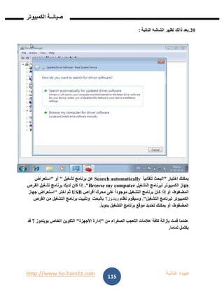 Http://www.ho.host22.com ‫عنان‬ ‫عبيده‬‫ب‬‫ة‬
‫صيان‬‫ــ‬‫الكمبيوتر‬ ‫ة‬
115
11.‫ب‬‫التالية‬ ‫الشاشه‬ ‫تظهر‬ ‫ذالك‬ ‫عد‬:
‫يم‬‫اختيار‬ ‫كنك‬"ً‫ا‬‫تلقائي‬ ‫البحث‬Search automatically‫تشغيل‬ ‫برنامج‬ ‫عن‬"‫أو‬"‫استعراض‬
‫التشغيل‬ ‫لبرنامج‬ ‫الكمبيوتر‬ ‫جهاز‬Browse my computer."‫القرص‬ ‫تشغيل‬ ‫برنامج‬ ‫لديك‬ ‫كان‬ ‫إذا‬
‫أقراص‬ ‫محرك‬ ‫على‬ ً‫ا‬‫موجود‬ ‫التشغيل‬ ‫برنامج‬ ‫كان‬ ‫إذا‬ ‫أو‬ ،‫المضغوط‬USB‫اختر‬ ‫ثم‬"‫جهاز‬ ‫استعراض‬
‫التشغيل‬ ‫لبرنامج‬ ‫الكمبيوتر‬."‫ن‬ ‫وسيقوم‬‫ظام‬‫ويندوز‬7‫بالبحث‬‫القرص‬ ‫من‬ ‫التشغيل‬ ‫برنامج‬ ‫وتثبيت‬
ً‫ا‬‫يدوي‬ ‫التشغيل‬ ‫برنامج‬ ‫موقع‬ ‫تحديد‬ ‫يمكنك‬ ‫أو‬ ،‫المضغوط‬.
‫من‬ ‫الصفراء‬ ‫التعجب‬ ‫عالمات‬ ‫كافة‬ ‫بإزالة‬ ‫قمت‬ ‫عندما‬"‫األجهزة‬ ‫إدارة‬"‫بويندوز‬ ‫الخاص‬ ‫التكوين‬7‫قد‬
‫تماما‬ ‫يكتمل‬.
 