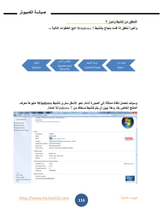 Http://www.ho.host22.com ‫عنان‬ ‫عبيده‬‫ب‬‫ة‬
‫صيان‬‫ــ‬‫الكمبيوتر‬ ‫ة‬
116
‫وندوز‬ ‫تنشيط‬ ‫من‬ ‫التحقق‬7
‫بتنشيط‬ ‫بنجاح‬ ‫قمت‬ ‫إذا‬ ‫تحقق‬ ً‫ا‬‫وأخير‬Windows 7‫التالية‬ ‫الخطوات‬ ‫اتبع‬:-
‫أدناه‬ ‫الصورة‬ ‫إلى‬ ‫مماثلة‬ ‫نافذة‬ ‫تحصل‬ ‫وسوف‬.‫تنشيط‬ ‫سترى‬ ‫األسفل‬ ‫نحو‬Windows‫معرف‬ ً‫ا‬‫متبوع‬
‫بك‬ ‫الخاص‬ ‫المنتج‬.‫من‬ ‫نسختك‬ ‫تنشيط‬ ‫يتم‬ ‫أن‬ ‫يبين‬ ‫وهذا‬Windows 7‫تماما‬.
‫ابدأ‬ ‫قائمة‬
Start
‫التحكم‬ ‫لوحة‬
Control Panel
‫واألمن‬ ‫النظام‬
System and
Security
‫النظام‬
System
 