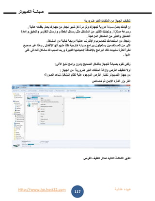Http://www.ho.host22.com ‫عنان‬ ‫عبيده‬‫ب‬‫ة‬
‫صيان‬‫ــ‬‫الكمبيوتر‬ ‫ة‬
117
‫ضرورية‬ ‫الغير‬ ‫الملفات‬ ‫من‬ ‫الجهاز‬ ‫تنظيف‬
‫بعمل‬ ‫قيامك‬ ‫إن‬‫صيانة‬‫عالية‬ ‫بكفائه‬ ‫يعمل‬ ‫جهازك‬ ‫من‬ ‫تجعل‬ ‫شهر‬ ‫كل‬ ‫مرة‬ ‫ولو‬ ‫لجهازك‬ ‫دورية‬,
‫ممتازة‬ ‫وسرعة‬,‫الكثير‬ ‫وتجنبك‬‫وإعادة‬ ‫والتعليق‬ ‫التقارير‬ ‫وإرسال‬ ‫و‬ ‫الخطأ‬ ‫رسائل‬ ‫مثل‬ ‫المشاكل‬ ‫من‬
‫المزعجة‬ ‫المشاكل‬ ‫من‬ ‫والكثير‬ ‫التشغيل‬.
‫المشاكل‬ ‫من‬ ‫خالية‬ ‫مريحة‬ ‫عملية‬ ‫واإلنترنت‬ ‫للحاسوب‬ ‫استخدامك‬ ‫من‬ ‫وتجعل‬.
‫ببرامج‬ ‫يستعينون‬ ‫المستخدمين‬ ‫من‬ ‫كثير‬‫صيانة‬‫خارجية‬‫األفضل‬ ‫أنها‬ ‫منهم‬ ً‫ا‬‫ظن‬,‫صحيح‬ ‫غير‬ ‫وهذا‬
‫وربما‬ ‫الكبيرة‬ ‫ألحجامها‬ ‫باإلضافة‬ ‫البرامج‬ ‫تلك‬ ‫سلبيات‬ ‫لكثرة‬ ً‫ا‬‫نظر‬‫لك‬ ‫تسبب‬‫غنى‬ ‫في‬ ‫أنت‬ ‫مشاكل‬
‫عنها‬.
‫اآلتي‬ ‫نتبع‬ ‫برامج‬ ‫ودون‬ ‫الصحيح‬ ‫بالشكل‬ ‫للجهاز‬ ‫بصيانة‬ ‫نقوم‬ ‫ولكي‬:
‫أوال‬‫وإزالة‬ ‫القرص‬ ‫تنظيف‬‫ضرورية‬ ‫الغير‬ ‫الملفات‬‫الجهاز‬ ‫من‬:
‫الصورة‬ ‫شاهد‬ ‫التشغيل‬ ‫نظام‬ ‫علية‬ ‫الموجود‬ ‫القرص‬ ‫نختار‬ ‫الكمبيوتر‬ ‫جهاز‬ ‫من‬:
‫خصائص‬ ‫ثم‬ ‫االيمن‬ ‫الفأره‬ ‫بزر‬ ‫انقر‬
‫القرص‬ ‫تنظيف‬ ‫نختار‬ ‫التاليه‬ ‫الشاشة‬ ‫تظهر‬
 