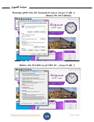 Http://www.ho.host22.com ‫عنان‬ ‫عبيده‬‫ب‬‫ة‬
‫صيان‬‫ــ‬‫الكمبيوتر‬ ‫ة‬
124
1.‫عام‬ ‫تبويت‬ ‫من‬ ‫حوار‬ ‫مربع‬ ‫لنا‬ ‫يظهر‬(General)‫التصفح‬ ‫بيانات‬ ‫تختار‬(Browsing
History)‫حذف‬ ‫تختار‬ ‫تم‬(Delete)
1.‫حوار‬ ‫مربع‬ ‫لنا‬ ‫يظهر‬.‫حذف‬ ‫انقر‬ ‫ثم‬ ‫حذفها‬ ‫تريد‬ ‫التي‬ ‫الملفات‬ ‫اختر‬(Delete)
 