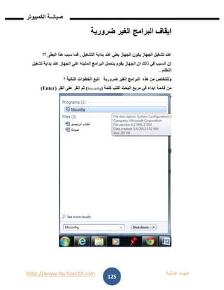 Http://www.ho.host22.com ‫عنان‬ ‫عبيده‬‫ب‬‫ة‬
‫صيان‬‫ــ‬‫الكمبيوتر‬ ‫ة‬
125
‫ضرورية‬ ‫الغير‬ ‫البرامج‬ ‫ايقاف‬
‫التشغيل‬ ‫بداية‬ ‫عند‬ ‫بطي‬ ‫الجهاز‬ ‫يكون‬ ‫الجهاز‬ ‫تشغيل‬ ‫عند‬.‫؟؟‬ ‫البطى‬ ‫هذا‬ ‫سبب‬ ‫فما‬
‫تشغيل‬ ‫بداية‬ ‫عند‬ ‫الجهاز‬ ‫على‬ ‫المثبته‬ ‫البرامج‬ ‫بتحمل‬ ‫يقوم‬ ‫الجهاز‬ ‫ان‬ ‫ذالك‬ ‫في‬ ‫السبب‬ ‫إن‬
‫النظام‬.
‫؟‬ ‫التالية‬ ‫الخطوات‬ ‫اتبع‬ ‫ضرورية‬ ‫الغير‬ ‫البرامج‬ ‫هذه‬ ‫من‬ ‫وللتخلص‬
‫كلمة‬ ‫أكتب‬ ‫البحث‬ ‫مربع‬ ‫في‬ ‫ابداء‬ ‫قائمة‬ ‫من‬(Msconfig)‫ان‬ ‫على‬ ‫انقر‬ ‫ثم‬‫ق‬‫ر‬(Enter)
 