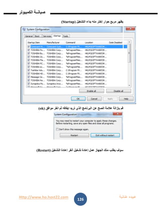 Http://www.ho.host22.com ‫عنان‬ ‫عبيده‬‫ب‬‫ة‬
‫صيان‬‫ــ‬‫الكمبيوتر‬ ‫ة‬
126
‫حوار‬ ‫مربع‬ ‫يظهر‬‫إ‬‫منه‬ ‫ختر‬‫التشغيل‬ ‫بداء‬(Startup)
‫الصح‬ ‫عالمة‬ ‫بإزالة‬ ‫قم‬‫عن‬‫موافق‬ ‫انقر‬ ‫ثم‬ ‫ايقافه‬ ‫تريد‬ ‫الذي‬ ‫البرنامج‬(ok)
‫يطلب‬ ‫سوف‬‫التشغيل‬ ‫إعادة‬ ‫أنقر‬ ‫تشغيل‬ ‫إعادة‬ ‫عمل‬ ‫الجهاز‬ ‫منك‬(Restart)
 