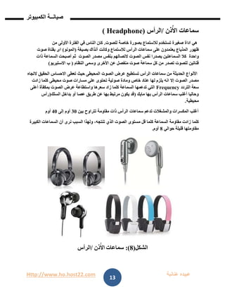 Http://www.ho.host22.com ‫عنان‬ ‫عبيده‬‫ب‬‫ة‬
‫صيان‬‫ــ‬‫الكمبيوتر‬ ‫ة‬
13
‫ذن‬ُ‫األ‬ ‫سماعات‬/‫الرأس‬( Headphone)
‫للصوت‬ ‫خاصة‬ ‫بصورة‬ ‫لالستماع‬ ‫تستخدم‬ ‫صغيرة‬ ‫اداة‬ ‫هي‬.‫من‬ ‫األولى‬ ‫الفترة‬ ‫في‬ ‫الناس‬ ‫كان‬
‫ظهور‬‫المذياع‬‫بصيغة‬ ‫آنذاك‬ ‫وكانت‬ ‫لالستماع‬ ‫الرأس‬ ‫سماعات‬ ‫على‬ ‫يعتمدون‬(‫المونو‬)‫صوت‬ ‫بقناة‬ ‫اى‬
‫واحدة‬‫الصوت‬ ‫مصدر‬ ‫بنفس‬ ‫التصالهم‬ ‫الصوت‬ ‫نفس‬ ‫يصدرا‬ ‫السماعتين‬ ‫كال‬‫ذات‬ ‫السماعة‬ ‫أصبحت‬ ‫ثم‬
‫قناتين‬‫النظام‬ ‫وسمى‬ ‫األخرى‬ ‫عن‬ ‫منفصل‬ ‫صوت‬ ‫سماعة‬ ‫كل‬ ‫من‬ ‫تصدر‬ ‫للصوت‬(‫ب‬‫االستيريو‬)
‫الصوت‬ ‫عرض‬ ‫تستطيع‬ ‫الرأس‬ ‫سماعات‬ ‫من‬ ‫الحديثة‬ ‫األنواع‬‫االحساس‬ ‫تعطى‬ ‫حيث‬ ‫المحيطى‬‫الحقيق‬‫التجاه‬
‫الصوت‬ ‫مصدر‬‫إال‬‫محيطى‬ ‫صوت‬ ‫مسارات‬ ‫على‬ ‫تحتوى‬ ‫صوتية‬ ‫ومادة‬ ‫خاص‬ ‫عتاد‬ ‫لها‬ ‫يلزم‬ ‫انه‬‫زادت‬ ‫كلما‬
‫التردد‬ ‫سعة‬Frequency‫الصوت‬ ‫عرض‬ ‫واستطاعة‬ ‫سعرها‬ ‫زاد‬ ‫كلما‬ ‫السماعة‬ ‫تدعمها‬ ‫التي‬‫بمكفأة‬‫أعلى‬
‫مايك‬ ‫بها‬ ‫الرأس‬ ‫سماعات‬ ‫أغلب‬ ‫وحاليا‬(‫السلك‬ ‫بداخل‬ ‫أو‬ ‫عصا‬ ‫طريق‬ ‫عن‬ ‫بها‬ ‫مرتبط‬ ‫يكون‬ ‫قد‬)‫رأس‬
‫محيطية‬.
‫بين‬ ‫تتراوح‬ ‫مقاومة‬ ‫ذات‬ ‫الرأس‬ ‫سماعات‬ ‫تدعم‬ ‫والمشغالت‬ ‫المكسرات‬ ‫أغلب‬11‫إلى‬ ‫أوم‬11‫أوم‬
‫كلما‬‫السماعا‬ ‫أن‬ ‫نرى‬ ‫السبب‬ ‫ولهذا‬ ،‫تنتجه‬ ‫الذي‬ ‫الصوت‬ ‫مستوى‬ ‫قل‬ ‫كلما‬ ‫السماعة‬ ‫مقاومة‬ ‫زادت‬‫الكبيرة‬ ‫ت‬
‫حوالي‬ ‫قليلة‬ ‫مقاومتها‬8‫أوم‬.
‫الشكل‬(8:)‫سماعات‬‫ذن‬ُ‫األ‬/‫الرأس‬
 