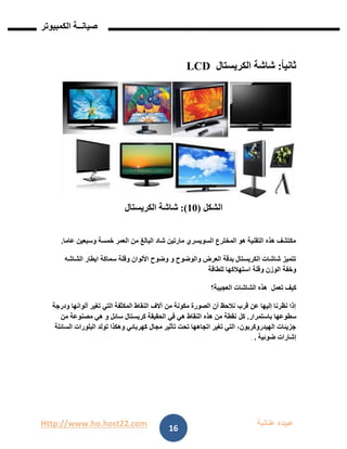 Http://www.ho.host22.com ‫عنان‬ ‫عبيده‬‫ب‬‫ة‬
‫صيان‬‫ــ‬‫الكمبيوتر‬ ‫ة‬
16
‫ثاني‬ً‫ا‬:‫شاشة‬‫الكريستال‬LCD
‫الشكل‬(01:)‫شاشة‬‫الكريستال‬
‫عاما‬ ‫وسبعين‬ ‫خمسة‬ ‫العمر‬ ‫من‬ ‫البالغ‬ ‫شاد‬ ‫مارتين‬ ‫السويسري‬ ‫المخترع‬ ‫هو‬ ‫التقنية‬ ‫هذه‬ ‫مكتشف‬.
‫الشاشه‬ ‫ايطار‬ ‫سماكة‬ ‫وقلة‬ ‫األلوان‬ ‫وضوح‬ ‫و‬ ‫والوضوح‬ ‫العرض‬ ‫بدقة‬ ‫الكريستال‬ ‫شاشات‬ ‫تتميز‬
‫للطاقة‬ ‫استهالكها‬ ‫وقلة‬ ‫الوزن‬ ‫وخفة‬
‫كيف‬‫تعمل‬‫العجيبة؟‬ ‫الشاشات‬ ‫هذه‬
‫ودرجة‬ ‫ألوانها‬ ‫تغير‬ ‫التي‬ ‫المكثفة‬ ‫النقاط‬ ‫آالف‬ ‫من‬ ‫مكونة‬ ‫الصورة‬ ‫أن‬ ‫نالحظ‬ ‫قرب‬ ‫عن‬ ‫إليها‬ ‫نظرنا‬ ‫إذا‬
‫باستمرار‬ ‫سطوعها‬.‫كل‬‫من‬ ‫مصنوعة‬ ‫هي‬ ‫و‬ ‫سائل‬ ‫كريستال‬ ‫الحقيقة‬ ‫في‬ ‫هي‬ ‫النقاط‬ ‫هذه‬ ‫من‬ ‫نقطة‬
‫السائلة‬ ‫البلورات‬ ‫تولد‬ ‫وهكذا‬ ‫كهربائي‬ ‫مجال‬ ‫تأثير‬ ‫تحت‬ ‫اتجاهها‬ ‫تغير‬ ‫التي‬ ،‫الهيدروكربون‬ ‫جزيئات‬
‫ضوئية‬ ‫إشارات‬..
 