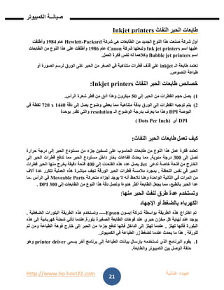 Http://www.ho.host22.com ‫عنان‬ ‫عبيده‬‫ب‬‫ة‬
‫صيان‬‫ــ‬‫الكمبيوتر‬ ‫ة‬
21
‫النفاث‬ ‫الحبر‬ ‫طابعات‬Inkjet printers
‫أ‬‫شركة‬ ‫هي‬ ‫الطابعات‬ ‫من‬ ‫الجديد‬ ‫النوع‬ ‫هذا‬ ‫صنعت‬ ‫شركة‬ ‫ول‬Packard-Hewlett‫عام‬0981‫وأطلقت‬
‫اسم‬ ‫عليها‬Ink jet printers‫شركة‬ ‫وتبعتها‬Canon‫عام‬1986‫الطابعات‬ ‫من‬ ‫النوع‬ ‫هذا‬ ‫على‬ ‫وأطلقت‬
‫اسم‬Bubble jet printers‫العمل‬ ‫فكرة‬ ‫نفس‬ ‫له‬ ‫وكالهما‬.
‫الـ‬ ‫طابعة‬ ‫تعتمد‬inkjet‫أو‬ ‫الصورة‬ ‫لرسم‬ ‫الورق‬ ‫على‬ ‫الحبر‬ ‫من‬ ‫الصغر‬ ‫في‬ ‫متناهية‬ ‫قطرات‬ ‫قذف‬ ‫على‬
‫النصوص‬ ‫طباعة‬.
‫خصائص‬‫النفاث‬ ‫الحبر‬ ‫طابعات‬Inkjet printers:
0)‫إلى‬ ‫الحبر‬ ‫من‬ ‫القطرات‬ ‫حجم‬ ‫يصل‬21‫شعرة‬ ‫قطر‬ ‫من‬ ‫أدق‬ ‫وهذا‬ ‫ميكرون‬‫الرأس‬.
1)‫دقة‬ ‫إلى‬ ‫يصل‬ ‫وضوح‬ ‫يعطي‬ ‫مما‬ ‫متناهية‬ ‫بدقة‬ ‫الورق‬ ‫إلى‬ ‫القطرات‬ ‫توجيه‬ ‫يتم‬0111x720‫في‬ ‫نقطة‬
‫البوصة‬DPI‫الـ‬ ‫الوضوح‬ ‫بدرجة‬ ‫يعرف‬ ‫ما‬ ‫وهذا‬resolution‫تقدر‬ ‫والتي‬‫بوحدة‬
DPI‫أي‬(Dots Per Inch(
‫تعمل‬ ‫كيف‬‫النفاث‬ ‫الحبر‬ ‫طابعات‬:
‫در‬ ‫إلى‬ ‫الحبر‬ ‫مستودع‬ ‫من‬ ‫جزء‬ ‫تسخين‬ ‫على‬ ‫الحاسوب‬ ‫طابعات‬ ‫من‬ ‫النوع‬ ‫هذا‬ ‫عمل‬ ‫فكرة‬ ‫تعتمد‬‫حرارة‬ ‫جة‬
‫إلى‬ ‫تصل‬111‫مئوية‬ ‫درجة‬,‫إلى‬ ‫الحبر‬ ‫قطرات‬ ‫تدفع‬ ‫مما‬ ‫الحبر‬ ‫مستودع‬ ‫داخل‬ ‫بخار‬ ‫فقاعات‬ ‫يحدث‬ ‫مما‬
‫تدعى‬ ‫خاصة‬ ‫فتحة‬ ‫من‬ ‫الخارج‬Jet‫إلى‬ ‫الفتحات‬ ‫هذه‬ ‫عدد‬ ‫يصل‬111‫منها‬ ‫يخرج‬ ‫دقيقة‬ ‫فتحة‬‫قطرات‬ ‫الحبر‬
‫اللحظة‬ ‫نفس‬ ‫في‬ ‫الحبر‬,‫مالمس‬ ‫بمجرد‬‫تجف‬ ‫الورقة‬ ‫الحبر‬ ‫قطرات‬ ‫ة‬‫مباشرة‬‫آالف‬ ‫عدة‬ ‫تتكرر‬ ‫العملية‬ ‫هذه‬
‫الثاني‬ ‫في‬ ‫المرات‬ ‫من‬‫ة‬‫الواحدة‬‫ال‬ ‫أنه‬ ‫نالحظ‬ ‫وهنا‬‫متحركة‬ ‫أجزاء‬ ‫يوجد‬Moveable Parts‫الرأس‬ ‫في‬-‫ما‬
‫بالطبع‬ ‫الحبر‬ ‫عدا‬-‫إلى‬ ‫الطابعات‬ ‫من‬ ‫النوع‬ ‫هذا‬ ‫دقة‬ ‫وتصل‬ ‫ا‬ً‫ء‬‫هدو‬ ‫أكثر‬ ‫الطابعة‬ ‫يجعل‬ ‫مما‬111DPI.
‫ل‬ ‫طرق‬ ‫عدة‬ ‫وتستخدم‬‫نفث‬‫منها‬ ‫الحبر‬:
‫اإلجهاد‬ ‫أو‬ ‫بالضغط‬ ‫الكهرباء‬
‫شركة‬ ‫بواسطة‬ ‫الطريقة‬ ‫هذه‬ ‫اختراع‬ ‫تم‬‫إبسون‬Epson----‫وتستخ‬‫الضغطية‬ ‫البلورات‬ ‫الطريقة‬ ‫هذه‬ ‫دم‬,
‫ع‬ ‫حبري‬ ‫مخزن‬ ‫كل‬ ‫نهاية‬ ‫عند‬ ‫يوجد‬‫الصغيرة‬ ‫الطابعة‬ ‫فوهات‬ ‫ند‬‫بلورة‬,‫كهرب‬ ‫شحنة‬ ‫تأتي‬ ‫عندما‬‫هذه‬ ‫إلى‬ ‫ائية‬
‫تهتز‬ ‫فأنها‬ ‫البلورة‬,‫خ‬ ‫إلى‬ ‫الحبر‬ ‫من‬ ‫جزءا‬ ‫تدفع‬ ‫فإنها‬ ‫الداخل‬ ‫إلى‬ ‫تهتز‬ ‫عندما‬‫ثم‬ ‫ومن‬ ‫الطباعة‬ ‫فوهة‬ ‫ارج‬
‫للورقة‬,‫تض‬ ‫عندما‬ ‫يحدث‬ ‫ما‬ ‫هذا‬‫الكمبيوتر‬ ‫في‬ ‫الطباعة‬ ‫زر‬ ‫غط‬.
0.‫أخ‬ ‫برنامج‬ ‫إلى‬ ‫الطباعة‬ ‫بيانات‬ ‫بإرسال‬ ‫تستخدمه‬ ‫الذي‬ ‫البرنامج‬ ‫يقوم‬‫يسمى‬ ‫ر‬printer driver‫وهو‬
‫والطابعة‬ ‫الكمبيوتر‬ ‫بين‬ ‫الوصل‬ ‫حلقة‬.
 