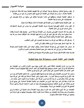 Http://www.ho.host22.com ‫عنان‬ ‫عبيده‬‫ب‬‫ة‬
‫صيان‬‫ــ‬‫الكمبيوتر‬ ‫ة‬
22
1.‫المشغل‬ ‫برنامج‬ ‫يقوم‬Driver‫أن‬ ‫البرنامج‬ ‫يتأكد‬ ‫ذلك‬ ‫وبعد‬ ‫الطابعة‬ ‫تفهمها‬ ‫لغة‬ ‫إلى‬ ‫البيانات‬ ‫بترجمة‬
‫متصلة‬ ‫الطابعة‬.•‫بي‬ ‫اس‬ ‫اليو‬ ‫أو‬ ‫المتوازي‬ ‫الكيل‬ ‫طريق‬ ‫عن‬ ‫الطابعة‬ ‫إلى‬ ‫البيانات‬ ‫إرسال‬ ‫يتم‬USB
1.‫تستقبل‬‫من‬ ‫سعتها‬ ‫في‬ ‫تختلف‬ ‫عشوائية‬ ‫ذاكرة‬ ‫في‬ ‫وتحفظها‬ ‫البيانات‬ ‫الطابعة‬201‫إلى‬ ‫كيلوبايت‬
06‫الطابعة‬ ‫نوعية‬ ‫حسب‬ ‫على‬ ‫ميجابايت‬.
1.‫معينة‬ ‫لمدة‬ ‫متوقفة‬ ‫كانت‬ ‫إذا‬ ‫الطباعة‬ ‫قبل‬ ‫الطباعة‬ ‫لرأس‬ ‫تنظيف‬ ‫بعملية‬ ‫الطابعة‬ ‫تقوم‬.
2.‫ي‬ ‫مما‬ ‫الكهربائي‬ ‫الطابعة‬ ‫محرك‬ ‫بتحريك‬ ‫الكهربائية‬ ‫التحكم‬ ‫دوائر‬ ‫تقوم‬‫األسطوانات‬ ‫تحريك‬ ‫إلى‬ ‫ؤدي‬
‫الطابعة‬ ‫داخل‬ ‫إلى‬ ‫الورق‬ ‫تسحب‬ ‫والتي‬.
6.‫السير‬ ‫بواسطة‬ ‫الطباعة‬ ‫رأس‬ ‫بتحريك‬ ‫الكهربائي‬ ‫المحرك‬ ‫ذلك‬ ‫بعد‬ ‫يقوم‬(belt)‫وقفات‬ ‫المحرك‬ ‫يقف‬
‫الطباعة‬ ‫فيها‬ ‫تتم‬ ‫مرة‬ ‫كل‬ ‫في‬ ‫الحبر‬ ‫بثق‬ ‫عند‬ ‫وذلك‬ ‫جدا‬ ‫صغيرة‬ ‫لمدة‬.‫جدا‬ ‫بسرعة‬ ‫تحدث‬ ‫التوقفات‬ ‫هذه‬
‫ال‬ ‫عملية‬ ‫تظهر‬ ‫بحيث‬‫توقف‬ ‫بدون‬ ‫متصلة‬ ‫وكأنها‬ ‫طباعة‬.
7.‫المطلوب‬ ‫اللون‬ ‫على‬ ‫الحصول‬ ‫يتم‬ ‫بحيث‬ ‫مرة‬ ‫كل‬ ‫في‬ ‫حبر‬ ‫نقطة‬ ‫من‬ ‫أكثر‬ ‫بثق‬ ‫يتم‬.
8.‫األمام‬ ‫إلى‬ ‫خطوة‬ ‫بالتقدم‬ ‫الورق‬ ‫محرك‬ ‫يقوم‬ ‫السطر‬ ‫إنهاء‬ ‫عند‬
9.‫كاملة‬ ‫الصفحة‬ ‫طباعة‬ ‫يتم‬ ‫حتى‬ ‫العملية‬ ‫هذه‬ ‫تستمر‬,‫طباعة‬ ‫إلتمام‬ ‫الطابعة‬ ‫تأخذه‬ ‫الذي‬ ‫الوقت‬ ‫يختلف‬
‫واأللوان‬ ‫الصورة‬ ‫وخصائص‬ ‫الصفحة‬ ‫حجم‬ ‫على‬ ‫يعتمد‬ ‫كما‬ ‫أخر‬ ‫إلى‬ ‫نوع‬ ‫من‬ ‫معينة‬ ‫صفحة‬.
01.‫الورقة‬ ‫بدفع‬ ‫الورق‬ ‫محرك‬ ‫يقوم‬ ‫الطباعة‬ ‫إنهاء‬ ‫بعد‬Eject‫الطابعة‬ ‫خارج‬.
‫الصلب‬ ‫النفاث‬ ‫الحبر‬ ‫طابعات‬Jet Printers-Solid Ink
‫من‬ ‫نوع‬ ‫هذه‬‫هو‬ ‫الطابعات‬ ‫من‬ ‫األخرى‬ ‫األنواع‬ ‫وبين‬ ‫بينها‬ ‫الفرق‬ ‫ولكن‬ ‫للحبر‬ ‫النافثة‬ ‫الطابعات‬ ‫أنواع‬
‫الصلب‬ ‫الحبر‬ ‫من‬ ‫ألواح‬ ‫استخدامها‬Solid Ink plates‫السائل‬ ‫الحبر‬ ‫بدل‬Liquid Ink‫استخدام‬ ‫وميزة‬
‫العادية‬ ‫الورق‬ ‫أنواع‬ ‫على‬ ‫الصور‬ ‫أجمل‬ ‫على‬ ‫الحصول‬ ‫إمكانية‬ ‫هو‬ ‫الصلب‬ ‫الحبر‬.
‫النو‬ ‫هذا‬ ‫وأحبار‬‫الصابون‬ ‫لقطع‬ ‫مشابهة‬ ‫ألواح‬ ‫بشكل‬ ‫يأتي‬ ‫الطابعات‬ ‫من‬ ‫ع‬,‫من‬ ‫جزء‬ ‫فان‬ ‫الطابعة‬ ‫تشغيل‬ ‫عند‬
‫الحرارة‬ ‫بواسطة‬ ‫تذويبه‬ ‫يتم‬ ‫األلواح‬ ‫هذه‬,‫حيث‬ ‫الورقة‬ ‫على‬ ‫نفثه‬ ‫يتم‬ ‫السائلة‬ ‫للحالة‬ ‫الحبر‬ ‫يتحول‬ ‫عندما‬
‫دائم‬ ‫بشكل‬ ‫الحبر‬ ‫لتثبيت‬ ‫باردة‬ ‫اسطوانة‬ ‫على‬ ‫الورقة‬ ‫تمرير‬ ‫يتم‬ ‫ذلك‬ ‫بعد‬ ‫ثم‬ ،‫فوري‬ ‫بشكل‬ ‫مكانه‬ ‫في‬ ‫يجف‬,
‫أنواع‬ ‫جميع‬ ‫على‬ ‫الممتازة‬ ‫الطباعة‬ ‫إمكانية‬ ‫هو‬ ‫الطابعات‬ ‫من‬ ‫النوع‬ ‫لهذا‬ ‫ميزة‬ ‫أكبر‬ ‫فان‬ ‫سابقا‬ ‫ذكرنا‬ ‫كما‬
‫و‬ ‫الورق‬‫الشفاف‬ ‫الورق‬ ‫على‬ ‫كذلك‬(Transparencies)‫الورقة‬ ‫تمتصه‬ ‫ال‬ ‫الحبر‬ ‫أن‬ ‫حيث‬,‫شركة‬ ‫وأشهر‬
‫شركة‬ ‫هي‬ ‫الطابعات‬ ‫من‬ ‫النوع‬ ‫هذا‬ ‫لتصنيع‬Tetroniks.
‫الطابعات‬‫أوراق‬ ‫استخدام‬ ‫إلى‬ ‫الحاجة‬ ‫وعدم‬ ‫الطباعة‬ ‫جودة‬ ‫ولكن‬ ‫الشراء‬ ‫عند‬ ‫الثمن‬ ‫غالية‬ ‫النوع‬ ‫هذا‬ ‫من‬
‫النفث‬ ‫قنوات‬ ‫انسداد‬ ‫مشكلة‬ ‫من‬ ‫الطابعات‬ ‫هذه‬ ‫معاناة‬ ‫وعدم‬ ‫متخصصة‬Nozzles‫لمن‬ ‫بشدة‬ ‫مرغوبة‬ ‫تجعلها‬
‫والجودة‬ ‫الدقة‬ ‫عالية‬ ‫طباعة‬ ‫إلى‬ ‫يحتاجوا‬.
 