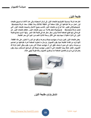 Http://www.ho.host22.com ‫عنان‬ ‫عبيده‬‫ب‬‫ة‬
‫صيان‬‫ــ‬‫الكمبيوتر‬ ‫ة‬
23
‫الليزر‬ ‫طابعة‬
‫شركة‬ ‫اخترعت‬Xerox‫عام‬ ‫وفى‬ ‫السبعينات‬ ‫أوائل‬ ‫في‬ ‫الليزر‬ ‫طابعات‬ ‫تكنولوجيا‬0977‫طابعات‬ ‫تسويق‬ ‫تم‬
‫إلى‬ ‫طباعتها‬ ‫سرعة‬ ‫تصل‬ ‫ليزر‬011‫الدقيقة‬ ‫في‬ ‫صفحة‬PPM‫ومنذ‬0981‫شركة‬ ‫سعت‬-Hewlett
Packard‫وأصبحت‬ ‫األعمال‬ ‫جميع‬ ‫لتناسب‬ ‫الليزر‬ ‫طابعات‬ ‫من‬ ‫أنواع‬ ‫عدة‬ ‫تطوير‬ ‫إلى‬‫التي‬ ‫الليزر‬ ‫طابعات‬
‫ماركة‬ ‫تحمل‬-HewlettPackard‫تحتل‬71%‫الليزر‬ ‫طابعات‬ ‫سوق‬ ‫من‬.‫عن‬ ‫الليزر‬ ‫طابعات‬ ‫تختلف‬
‫في‬ ‫كما‬ ‫سطر‬ ‫سطر‬ ‫وليس‬ ‫كاملة‬ ‫الصفحة‬ ‫تطبع‬ ‫إنها‬ ‫في‬ ‫غيرها‬‫الحبر‬ ‫نفث‬ ‫طابعة‬‫طابعة‬ ‫تحتاج‬ ‫السبب‬ ‫ولهذا‬
‫داخلية‬ ‫ذاكرة‬ ‫إلى‬ ‫الليزر‬0‫األقل‬ ‫على‬ ‫بايت‬ ‫ميجا‬.‫الطابعة‬ ‫سعر‬ ‫في‬ ً‫ا‬‫كبير‬ ‫دورا‬ ‫تلعب‬ ‫الذاكرة‬ ‫وسعة‬.
‫بـ‬ ‫مزودة‬ ‫تكون‬ ‫الليزر‬ ‫طابعات‬ ‫بعض‬Post script،‫القطعة‬ ‫هذه‬ ‫على‬ ‫تحتوى‬ ‫ال‬ ‫أخرى‬ ‫عن‬ ‫مرتفع‬ ‫وسعرها‬
‫الكمبيوتر‬ ‫يقوم‬ ‫حيث‬ ‫الطابعة‬ ‫كفاءة‬ ‫من‬ ‫تزيد‬ ‫ألنها‬‫تصاميم‬ ‫من‬ ‫طباعتها‬ ‫المراد‬ ‫الصفحة‬ ‫تحتويه‬ ‫ما‬ ‫بإرسال‬
‫الـ‬ ‫إلى‬ ‫دقيق‬ ‫وصف‬ ‫صورة‬ ‫في‬ ‫وغيره‬ ‫ورسومات‬Post script‫لك‬ ‫تاركا‬ ‫العمل‬ ‫بباقى‬ ‫يقوم‬ ‫بدوره‬ ‫الذي‬
‫تحتوى‬ ‫ال‬ ‫التي‬ ‫الطابعات‬ ‫بينما‬ ‫عملك‬ ‫لتكمل‬ ‫الكمبيوتر‬Post script‫يقوم‬ ‫سوف‬ ‫المستخدم‬ ‫البرنامج‬ ‫فإن‬
‫ا‬ ‫تفاصيل‬ ‫ليرسل‬ ‫شيء‬ ‫كل‬ ‫بعمل‬‫عمله‬ ‫لينهى‬ ً‫ال‬‫طوي‬ ‫وقتا‬ ‫الكمبيوتر‬ ‫يستغرق‬ ‫مما‬ ‫لصفحة‬.
‫الشكل‬(13:)‫الليزر‬ ‫طابعة‬
 