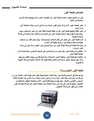 Http://www.ho.host22.com ‫عنان‬ ‫عبيده‬‫ب‬‫ة‬
‫صيان‬‫ــ‬‫الكمبيوتر‬ ‫ة‬
24
‫خصائص‬‫الليزر‬ ‫طابعة‬
‫مثل‬ ‫األخرى‬ ‫الطابعات‬ ‫عن‬ ‫الليزر‬ ‫طابعة‬ ‫استخدام‬ ‫يفضل‬ ‫األحيان‬ ‫من‬ ‫كثير‬Inkjet‫وذ‬‫ل‬‫لألسباب‬ ‫ك‬
‫التالية‬ ‫والخصائص‬:
0.‫يتحرك‬ ‫الليزر‬ ‫شعاع‬ ‫ألن‬ ‫األسرع‬ ‫الليزر‬ ‫طابعات‬ ‫تعتبر‬‫على‬ ‫الصفحة‬ ‫بيانات‬ ‫لرسم‬ ‫كبيرة‬ ‫بسرعة‬
‫الحبر‬ ‫خزان‬.
1.‫ارخص‬ ‫المستخدم‬ ‫الحبر‬ ‫ألن‬ ‫الحبر‬ ‫قاذفة‬ ‫طابعات‬ ‫تكلفة‬ ‫من‬ ‫اقل‬ ‫الليزر‬ ‫طابعة‬ ‫تشغيلها‬ ‫تكلفة‬ ‫تعتبر‬
‫طباعة‬ ‫إلى‬ ‫الحاجة‬ ‫حين‬ ‫والمكاتب‬ ‫المؤسسات‬ ‫في‬ ‫الليزر‬ ‫طابعات‬ ‫تستخدم‬ ‫ولهذا‬ ‫أطول‬ ‫لفترة‬ ‫ويخدم‬
‫طويلة‬ ‫مستندات‬.
1.‫ع‬ ‫الليزر‬ ‫طابعة‬ ‫قدرة‬‫الشبكات‬ ‫نظام‬ ‫على‬ ‫العمل‬ ‫لى‬Networks‫مستخدم‬ ‫من‬ ‫ألكثر‬ ‫يمكن‬ ‫بحيث‬
‫انتشارا‬ ‫أكثر‬ ‫جعلها‬ ‫مركزية‬ ‫ليزر‬ ‫طابعة‬ ‫باستخدام‬ ‫الطباعة‬.
1.‫حزمة‬ ‫إلى‬ ‫يعود‬ ‫وهذا‬ ‫الكاميرا‬ ‫صور‬ ‫تضاهي‬ ‫درجة‬ ‫إلى‬ ‫الليزر‬ ‫طابعة‬ ‫بواسطة‬ ‫الطباعة‬ ‫دقة‬ ‫تصل‬
‫المركزة‬ ‫الليزر‬.
2.‫من‬ ‫العديد‬ ‫جعل‬ ‫الليزر‬ ‫طابعة‬ ‫ثمن‬ ‫انخفاض‬‫من‬ ً‫ال‬‫بد‬ ‫استخدامها‬ ‫الشخصي‬ ‫الصعيد‬ ‫على‬ ‫المستخدمين‬
‫الحبر‬ ‫قاذفة‬ ‫الطابعة‬.
6.‫جهاز‬ ‫في‬ ‫الفاكس‬ ‫وجهاز‬ ‫الضوئي‬ ‫والماسح‬ ‫المستندات‬ ‫تصوير‬ ‫وماكينة‬ ‫الليزر‬ ‫طابعة‬ ‫دمج‬ ‫إمكانية‬
‫واحد‬All in one‫األجهزة‬ ‫تلك‬ ‫بين‬ ‫المتصلة‬ ‫األسالك‬ ‫عدد‬ ‫تقليل‬ ‫وكذلك‬ ‫المكتب‬ ‫في‬ ‫مساحة‬ ‫لتوفير‬
‫والكمبيوتر‬.
‫الملون‬ ‫الليزر‬ ‫طابعة‬‫ـــــــــ‬‫ة‬
‫أن‬ ‫سوى‬ ‫العادية‬ ‫الليزر‬ ‫طابعة‬ ‫عمل‬ ‫بفكرة‬ ‫شبيهة‬ ‫عملها‬ ‫فكرة‬ ‫ملونة‬ ‫ليزر‬ ‫طابعات‬ ‫األسواق‬ ‫في‬ ً‫ا‬‫حالي‬ ‫يتواجد‬
‫حبر‬ ‫أللوان‬ ‫مرات‬ ‫وثالث‬ ‫األسود‬ ‫للون‬ ‫مرة‬ ‫مرات‬ ‫أربعة‬ ‫الذكر‬ ‫سابقة‬ ‫بالمراحل‬ ‫تمر‬ ‫الورقة‬‫الثالثة‬ ‫الطباعة‬
‫من‬ ‫طباعتها‬ ‫المطلوب‬ ‫للصفحة‬ ‫األلوان‬ ‫بفرز‬ ‫الطابعة‬ ‫برنامج‬ ‫يقوم‬ ‫حيث‬ ،‫واألصفر‬ ‫والفوشي‬ ‫السماوي‬
‫بنفس‬ ‫مطبوعة‬ ‫الورقة‬ ‫على‬ ‫نحصل‬ ‫النهاية‬ ‫وفي‬ ‫منفصلة‬ ‫مرحلة‬ ‫في‬ ‫حدى‬ ‫على‬ ‫لون‬ ‫كل‬ ‫ويطبع‬ ‫الكمبيوتر‬
‫الكمبيوتر‬ ‫شاشة‬ ‫على‬ ‫تظهر‬ ‫التي‬ ‫األلوان‬.
 