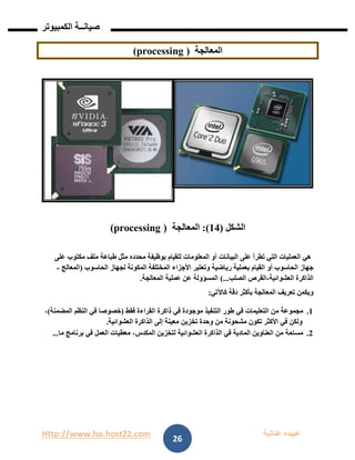 Http://www.ho.host22.com ‫عنان‬ ‫عبيده‬‫ب‬‫ة‬
‫صيان‬‫ــ‬‫الكمبيوتر‬ ‫ة‬
26
‫المعالجة‬(processing)
‫الشكل‬(14:)‫المعالجة‬(processing)
‫على‬ ‫مكتوب‬ ‫ملف‬ ‫طباعة‬ ‫مثل‬ ‫محدده‬ ‫بوظيفة‬ ‫للقيام‬ ‫المعلومات‬ ‫أو‬ ‫البيانات‬ ‫على‬ ‫تطرأ‬ ‫التي‬ ‫العمليات‬ ‫هي‬
‫ر‬ ‫بعملية‬ ‫القيام‬ ‫أو‬ ‫الحاسوب‬ ‫جهاز‬‫ي‬‫الحاسوب‬ ‫لجهاز‬ ‫المكونة‬ ‫المختلفة‬ ‫األجزاء‬ ‫وتعتبر‬ ‫اضية‬(‫المعالج‬-
‫العشوائية‬ ‫الذاكرة‬-‫الصلب‬ ‫القرص‬)...‫المعالجة‬ ‫عملية‬ ‫عن‬ ‫المسؤولة‬.
‫كاآلتي‬ ‫دقة‬ ‫بأكثر‬ ‫المعالجة‬ ‫تعريف‬ ‫ويكمن‬:
0.‫من‬ ‫مجموعة‬‫التعليمات‬‫في‬ ‫موجودة‬ ‫التنفيذ‬ ‫طور‬ ‫في‬‫فقط‬ ‫القراءة‬ ‫ذاكرة‬(‫في‬ ‫خصوصا‬‫المضمنة‬ ‫النظم‬)،
‫من‬ ‫مشحونة‬ ‫تكون‬ ‫األكثر‬ ‫في‬ ‫ولكن‬‫وحد‬‫تخزين‬ ‫ة‬‫إلى‬ ‫معينة‬‫العشوائية‬ ‫الذاكرة‬.
1.‫من‬ ‫مساحة‬‫المادية‬ ‫العناوين‬‫في‬‫العشوائية‬ ‫الذاكرة‬‫لتخزين‬‫المكدس‬‫ما‬ ‫برنامج‬ ‫في‬ ‫العمل‬ ‫معطيات‬ ،...
 