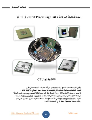 Http://www.ho.host22.com ‫عنان‬ ‫عبيده‬‫ب‬‫ة‬
‫صيان‬‫ــ‬‫الكمبيوتر‬ ‫ة‬
27
‫المركزية‬ ‫المعالجة‬ ‫وحدة‬(CPU Central Processing Unit)
‫الشكل‬(15:)CPU
‫اختصارا‬ ‫عليها‬ ‫يطلق‬‫المعالج‬(Processor)‫مكونات‬ ‫أحد‬ ‫هي‬‫الحاسوب‬‫تقوم‬ ‫التي‬
‫بتفسير‬‫التعليمات‬‫ومعالجة‬‫البيانات‬‫تتضمنها‬ ‫التي‬‫البرمجيات‬.‫باإلضافة‬ ‫المعالج‬ ‫يعتبر‬‫للذاكرة‬
‫الرئيسية‬‫واإلخراج‬ ‫اإلدخال‬ ‫ووحدات‬‫مكونات‬ ‫أهم‬ ‫من‬‫الدقيقة‬ ‫الحواسب‬(microcomputers)‫الحديثة‬.
‫بواسطة‬ ‫تصنيعها‬ ‫تم‬ ‫التي‬ ‫المعالجات‬ ‫تعرف‬‫المتكاملة‬ ‫الدارات‬(circuitsintegrated)‫بالمعالجات‬
‫الدقيقة‬(microprocessors)‫شكل‬ ‫على‬ ‫العشرين‬ ‫القرن‬ ‫سبعينات‬ ‫منتصف‬ ‫منذ‬ ‫تصنيعها‬ ‫بدأ‬ ‫والتي‬
‫الم‬ ‫أنواع‬ ‫معظم‬ ‫محل‬ ‫حلت‬ ‫مدمجة‬ ‫رقاقات‬‫األخرى‬ ‫عالجات‬.
 