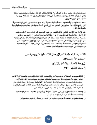 Http://www.ho.host22.com ‫عنان‬ ‫عبيده‬‫ب‬‫ة‬
‫صيان‬‫ــ‬‫الكمبيوتر‬ ‫ة‬
28
‫بتنفيذ‬ ‫تقوم‬ ‫التي‬ ‫المنطقية‬ ‫اآلالت‬ ‫من‬ ‫فئة‬ ‫على‬ ‫مركزية‬ ‫معالجة‬ ‫وحدة‬ ‫مصطلح‬ ‫يدل‬‫حاسوبية‬ ‫برامج‬‫معقدة‬
‫تشمل‬ ‫والتي‬‫بداية‬ ‫في‬ ‫المصطلح‬ ‫هذا‬ ‫ظهور‬ ‫قبل‬ ‫موجودة‬ ‫كانت‬ ‫التي‬ ‫القديمة‬ ‫الحواسب‬ ‫من‬ ‫العديد‬ ‫أيضا‬
‫العشرين‬ ‫القرن‬ ‫من‬ ‫الستينات‬.
‫والتخصصية‬ ‫الكبيرة‬ ‫الحواسيب‬ ‫مكونات‬ ‫وكأحد‬ ‫معينة‬ ‫بتطبيقات‬ ‫خاصة‬ ‫كمعالجات‬ ‫بداية‬ ‫المعالجات‬ ‫صممت‬
‫المجال‬ ‫إفساح‬ ‫إلى‬ ‫أدى‬ ‫التصميم‬ ‫من‬ ‫األسلوب‬ ‫هذا‬ ‫تكاليف‬ ‫ارتفاع‬ ‫لكن‬‫وقياسية‬ ‫رخيصة‬ ‫معالجات‬ ‫ظهور‬ ‫أمام‬
‫األغراض‬ ‫متعددة‬.
‫عصر‬ ‫في‬ ‫بالظهور‬ ‫بدأت‬ ‫القياسي‬ ‫التوحيد‬ ‫نحو‬ ‫النزعة‬ ‫هذه‬‫المركزية‬ ‫الحواسب‬(mainframe)‫ذات‬
‫المنفصلة‬ ‫الترانزستورات‬(discrete transistors)‫الصغيرة‬ ‫والحواسب‬(minicomputers)
‫حجمها‬ ‫وتصغير‬ ‫المعالجات‬ ‫تعقيد‬ ‫بزيادة‬ ‫الدارات‬ ‫هذه‬ ‫سمحت‬ ‫حيث‬ ‫المتكاملة‬ ‫الدارات‬ ‫انتشار‬ ‫مع‬ ‫وتسارع‬.
‫التي‬ ‫للتطبيقات‬ ‫وتجاوزها‬ ‫الواسع‬ ‫انتشارها‬ ‫إلى‬ ‫للمعالجات‬ ‫المستمر‬ ‫والتصغير‬ ‫القياسي‬ ‫التوحيد‬ ‫أدى‬
‫المتخصصة‬ ‫بالحواسب‬ ‫انحصرت‬‫المعاصرة‬ ‫الحياة‬ ‫مجاالت‬ ‫شتى‬ ‫في‬ ‫المكروية‬ ‫المعالجات‬ ‫دخلت‬ ‫حيث‬
‫من‬‫السيارات‬‫أجهزة‬ ‫إلى‬‫الخليوية‬ ‫الهاتف‬‫األطفال‬ ‫وألعاب‬.
‫هي‬ ‫رئيسية‬ ‫مكونات‬ ‫ثالث‬ ‫من‬ ‫المركزية‬ ‫المعالجة‬ ‫وحدة‬ ‫تتألف‬:
0.‫المسجالت‬ ‫مجموعة‬
1.‫والمنطق‬ ‫الحساب‬ ‫وحدة‬ALU
1.‫التحكم‬ ‫وحدة‬CU
0)‫تختلف‬‫حاسب‬ ‫من‬ ‫المسجالت‬ ‫مجموعة‬‫آلخر‬‫بنيته‬ ‫حسب‬ ‫وذلك‬.‫األغراض‬ ‫مسجالت‬ ‫مجموعة‬ ‫تضم‬ ‫حيث‬
‫الخاصة‬ ‫األغراض‬ ‫مسجالت‬ ‫ومجموعة‬ ‫العامة‬.‫ألي‬ ‫العامة‬ ‫األغراض‬ ‫مسجالت‬ ‫مجموعة‬ ‫وتستخدم‬
‫محددة‬ ‫وظيفة‬ ‫لها‬ ‫يكون‬ ‫الخاصة‬ ‫األغراض‬ ‫مسجالت‬ ‫مجموعة‬ ‫بينما‬ ‫ما‬ ‫غرض‬.‫عداد‬ ‫المثال‬ ‫سبيل‬ ‫على‬
‫البرنامج‬PC‫أجل‬ ‫من‬ ‫يستخدم‬ ‫خاصة‬ ‫أغراض‬ ‫مسجل‬ ‫هو‬‫اال‬‫حتفاظ‬‫تنفيذها‬ ‫سيتم‬ ‫التي‬ ‫التعليمة‬ ‫بعنوان‬
‫المسجل‬ ‫بينما‬ ‫الحقا‬IRً‫ا‬‫حالي‬ ‫تنفيذها‬ ‫يتم‬ ‫التي‬ ‫الحالية‬ ‫بالتعليمة‬ ‫يحتفظ‬.
1)‫والمنطق‬ ‫الحساب‬ ‫وحدة‬ALU‫والمنطقية‬ ‫الحسابية‬ ‫العمليات‬ ‫تنفيذ‬ ‫أجل‬ ‫من‬ ‫الالزمة‬ ‫الدارات‬ ‫تزود‬
‫التعليمات‬ ‫مجموعة‬ ‫في‬ ‫الموجودة‬ ‫اإلزاحة‬ ‫وعمليات‬.
1)‫التحكم‬ ‫وحدة‬CU‫وتنفيذها‬ ‫شيفرتها‬ ‫وفك‬ ‫الرئيسية‬ ‫الذاكرة‬ ‫من‬ ‫التعليمة‬ ‫جلب‬ ‫عن‬ ‫مسؤولة‬.
 