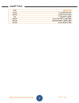 Http://www.ho.host22.com ‫عنان‬ ‫عبيده‬‫ب‬‫ة‬
‫صيان‬‫ــ‬‫الكمبيوتر‬ ‫ة‬
3
81-91 ‫التشغيل‬ ‫أنظمة‬
91-001 ‫وندوز‬ ‫التشغيل‬ ‫نظام‬ ‫تنزيل‬7
001-002 ‫الهاردوير‬ ‫وإعدادات‬ ‫تعريفات‬
006 ‫ويندوز‬ ‫تنشيط‬ ‫من‬ ‫التحقق‬7
007-011 ‫ضرورية‬ ‫الغير‬ ‫الملفات‬ ‫من‬ ‫الجهاز‬ ‫تنظيف‬
011-011 ‫المتصفح‬ ‫تنظيف‬Internet Explorer
012-016 ‫ضرورية‬ ‫الغير‬ ‫البرامج‬ ‫إيقاف‬
 