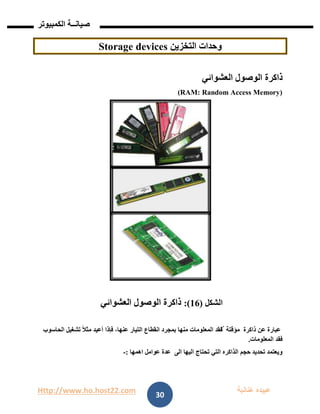 Http://www.ho.host22.com ‫عنان‬ ‫عبيده‬‫ب‬‫ة‬
‫صيان‬‫ــ‬‫الكمبيوتر‬ ‫ة‬
30
‫التخزين‬ ‫وحدات‬devicesStorage
‫العشوائي‬ ‫الوصول‬ ‫ذاكرة‬
(RAM: Random Access Memory)
‫الشكل‬(16:)‫العشوائي‬ ‫الوصول‬ ‫ذاكرة‬
‫ذاكر‬ ‫عن‬ ‫عبارة‬‫ة‬‫مؤقت‬‫ة‬‫الحاسوب‬ ‫تشغيل‬ ً‫ال‬‫مث‬ ‫أعيد‬ ‫فإذا‬ ،‫عنها‬ ‫التيار‬ ‫انقطاع‬ ‫بمجرد‬ ‫منها‬ ‫المعلومات‬ ‫ٌفقد‬‫ت‬
‫المعلومات‬ ‫فقد‬.
‫اهمها‬ ‫عوامل‬ ‫عدة‬ ‫الى‬ ‫اليها‬ ‫تحتاج‬ ‫التي‬ ‫الذاكره‬ ‫حجم‬ ‫تحديد‬ ‫ويعتمد‬:-
 
