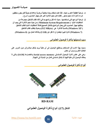 Http://www.ho.host22.com ‫عنان‬ ‫عبيده‬‫ب‬‫ة‬
‫صيان‬‫ــ‬‫الكمبيوتر‬ ‫ة‬
31
0-‫القط‬ ‫نوعية‬‫عة‬‫لديك‬ ‫االخرى‬:‫مركزية‬ ‫معالجة‬ ‫وحدة‬ ‫تمتلك‬ ‫كنت‬ ‫فإذا‬(CPU)‫منطقين‬ ‫يكون‬ ‫فلن‬ ‫حديثة‬
‫شراء‬‫ذاكرة‬‫ذات‬‫صغير‬ ‫حجم‬,‫الذاكرة‬ ‫حجم‬ ‫كان‬ ‫فكلما‬‫أ‬‫الحاسوب‬ ‫جهاز‬ ‫كان‬ ‫كبر‬‫أ‬‫سرع‬.
1-‫تستخدمها‬ ‫التي‬ ‫البرامج‬ ‫نوعية‬:‫ذال‬ ‫في‬ ‫بما‬ ‫برنامج‬ ‫لكل‬ ‫انه‬ ‫حيث‬‫من‬ ‫مجموعة‬ ‫التشغبل‬ ‫نظام‬ ‫ك‬
‫المتطلب‬‫الدنيا‬ ‫ات‬(Minimum System Requirements)‫الذاكر‬ ‫حجم‬ ‫حيث‬ ‫من‬‫ة‬‫يجب‬ ‫التي‬‫أن‬
‫جهاز‬ ‫يمتلكها‬‫لكي‬ ‫الحاسوب‬‫التشغيل‬ ‫لنظام‬ ‫الدنيا‬ ‫المتطلبات‬ ً‫ال‬‫فمث‬ ‫الصحيح‬ ‫بالشكل‬ ‫البرنامج‬ ‫يعمل‬
(Windows XP )‫للذاكرة‬ ‫بالنسبة‬‫ه‬‫ي‬(512 MByte)‫التشغيل‬ ‫نظام‬ ‫يتطلب‬ ‫وحديثا‬
(Windows 7)‫ذاكر‬‫ة‬‫كبير‬‫ة‬‫يفضل‬‫أ‬‫ال‬ ‫ن‬‫عن‬ ‫تقل‬(2 GB)‫مع‬ ‫الحال‬ ‫وكذالك‬(Windows 8).
‫سبب‬‫بذاكرة‬ ‫تسميتها‬‫العشوائي‬ ‫الوصول‬
‫مباشر‬ ‫بشكل‬ ‫يريد‬ ‫خلية‬ ‫أي‬ ‫إلى‬ ‫الوصول‬ ‫يستطيع‬ ‫المستخدم‬ ‫ألن‬ ‫االسم‬ ‫بهذا‬ ‫سميت‬(‫على‬ ‫المرور‬ ‫دون‬ ‫أي‬
‫األخرى‬ ‫الخاليا‬)‫أي‬ ‫ومن‬‫مكان‬.
‫التسلسلي‬ ‫الوصول‬ ‫ذاكرة‬ ‫عكس‬ ‫على‬ ‫وهي‬Serial access memory‫واختصارها‬[SAM]‫ال‬ ‫والتي‬
‫النهاية‬ ‫إلى‬ ‫البداية‬ ‫من‬ ‫كامل‬ ‫تسلسلي‬ ‫بشكل‬ ‫إال‬ ‫فيها‬ ‫خلية‬ ‫ألي‬ ‫الوصول‬ ‫يمكنك‬.
‫العشوائي‬ ‫الوصول‬ ‫ذاكرة‬ ‫أنواع‬
‫الشكل‬(07:)‫أنواع‬‫العشوائي‬ ‫الوصول‬ ‫ذاكرة‬
 