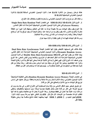 Http://www.ho.host22.com ‫عنان‬ ‫عبيده‬‫ب‬‫ة‬
‫صيان‬‫ــ‬‫الكمبيوتر‬ ‫ة‬
32
‫الذاكرة‬ ‫من‬ ‫رئيسيان‬ ‫نوعان‬ ‫هناك‬RAM‫هما‬:‫الوصول‬ ‫ذاكرة‬‫الساكنة‬ ‫العشوائي‬S RAM‫ذاكرة‬
‫الديناميكية‬ ‫العشوائي‬ ‫الوصول‬D RAM
‫من‬ ‫نوع‬ ‫من‬ ‫أكثر‬ ‫هناك‬ ‫و‬‫ذاكرة‬‫األنواع‬ ‫هذه‬ ‫باختالف‬ ‫تتفاوت‬ ‫وأسعارها‬ ،‫العشوائي‬ ‫الوصول‬.
0.‫األول‬ ‫النوع‬RAM-SD‫أو‬RAM-SDR‫للجملة‬ ‫اختصار‬ ‫هي‬Single Data Rate Random
Access Memory‫تعني‬ ‫والتي‬‫الوصول‬ ‫ذاكرة‬‫األحادي‬ ‫النقل‬ ‫ذات‬ ‫المتزامنة‬ ‫الديناميكية‬ ‫العشوائي‬.
‫الطاقة‬ ‫من‬ ً‫ا‬‫كبير‬ ً‫ا‬‫قدر‬ ‫يستهلك‬ ‫المقابل‬ ‫في‬ ‫لكنه‬ ،‫ما‬ ً‫ا‬‫نوع‬ ‫مقبولة‬ ‫بسرعة‬ ‫البيانات‬ ‫بنقل‬ ‫يقوم‬ ‫النوع‬ ‫هذا‬
‫بنقل‬ ‫يقوم‬ ‫ألنه‬ ‫األخرى‬ ‫باألنواع‬ ‫مقارنة‬‫بت‬‫مرة‬‫بارتفاع‬ ً‫ا‬‫آخر‬ ً‫ا‬‫بت‬ ‫ليرفع‬ ‫يعود‬ ‫ثم‬ ‫النبضة‬ ‫ارتفاع‬ ‫عند‬ ‫واحدة‬
‫وهكذا‬ ‫النبضة‬.‫أ‬ ‫الوحدات‬ ‫زادت‬ ‫وكلما‬‫المعالجة‬ ‫سرعة‬ ‫زيادة‬ ‫إلى‬ ‫ذلك‬ ‫دى‬.
‫تكون‬ ‫أن‬ ‫إما‬ ‫فيها‬ ‫البيانات‬ ‫نقل‬ ‫وسرعة‬011‫أو‬011‫ميجا‬‫هرتز‬.
2.‫الثاني‬ ‫النوع‬RAM-DD‫أو‬SDRAM-DD
‫أنها‬ ‫يقول‬ ‫فالبعض‬ ،‫تسميتها‬ ‫على‬ ‫خالف‬ ‫هناك‬‫للجملة‬ ‫اختصار‬Dual Data Rate Synchronous
Dynamic Random Access‫أي‬،‫الثنائي‬ ‫النقل‬ ‫ذات‬ ‫المتزامنة‬ ‫الديناميكية‬ ‫العشوائي‬ ‫الوصول‬ ‫ذاكرة‬
‫تعني‬ ‫أنها‬ ‫يقول‬ ‫من‬ ‫هناك‬ ‫بينما‬Synchronous DRAM-Double Data Rate‫أي‬‫ذاكرة‬‫الوصول‬
‫النوع‬ ‫هذا‬ ،‫المعنى‬ ‫لنفس‬ ‫يؤدي‬ ‫وكالهما‬ ،‫المزدوج‬ ‫أو‬ ‫المضاعف‬ ‫النقل‬ ‫ذات‬ ‫المتزامنة‬ ‫الديناميكية‬ ‫العشوائي‬
‫تعطي‬ ‫فهي‬ ،‫األول‬ ‫النوع‬ ‫أداء‬ ‫ضعف‬ ‫يؤدي‬1‫بت‬‫الواحد‬ ‫الثانية‬ ‫في‬‫النبضة‬ ‫ارتفاع‬ ‫لدى‬ ً‫ا‬‫بت‬ ‫تنقل‬ ‫أنها‬ ‫بمعنى‬ ‫ة‬
‫انخفاضها‬ ‫عند‬ ً‫ا‬‫وآخر‬.‫لديه‬ ‫بأن‬ ‫سابقه‬ ‫عن‬ ‫النوع‬ ‫هذا‬ ‫ويتميز‬‫محزم‬ ‫عرض‬‫نقل‬ ‫من‬ ‫يمكنه‬ ‫وهذا‬ ، ‫مضاعف‬
‫المعلوما‬ ‫من‬ ‫مضاعفة‬ ‫كمية‬‫ب‬ ‫بالمقارنة‬ ‫الثانية‬ ‫في‬ ‫ت‬ram-sd‫من‬ ‫أقل‬ ً‫ا‬‫قدر‬ ‫يستخدم‬ ‫أنه‬ ‫كما‬‫الطاقة‬.
3.‫الثالث‬ ‫النوع‬RAM-RD
‫للجملة‬ ‫اختصار‬ ‫هي‬Rambus Dynamic Random Access Memory‫وتعني‬‫الخطوط‬‫الديناميكية‬
‫أساس‬ ‫على‬ ‫عملها‬ ‫ويرتكز‬ ،‫باهظة‬ ‫وأسعارها‬ ‫مذهلة‬ ‫بسرعة‬ ‫تمتاز‬ ‫الذاكرة‬ ‫وهذه‬ ،‫العشوائي‬ ‫الوصول‬ ‫لذاكرة‬
‫قناة‬ ‫من‬ ‫أكثر‬ ‫على‬ ‫والمعالج‬ ‫الذاكرة‬ ‫بين‬ ‫ما‬ ‫البيانات‬ ‫نقل‬ ‫توزيع‬.
‫من‬ ‫األمامي‬ ‫الناقل‬ ‫حجم‬ ‫تصغير‬ ‫طريق‬ ‫عن‬(11‫بت‬(‫إلى‬ ‫األخرى‬ ‫األنواع‬ ‫في‬ ‫المستخدمة‬06‫بت‬‫ثم‬ ‫ومن‬
‫متوازية‬ ‫خطوط‬ ‫بشكل‬ ‫تعمل‬ ‫قناة‬ ‫من‬ ‫أكثر‬ ‫على‬ ‫الحركة‬ ‫توزيع‬(‫بالخطوط‬ ‫تسميتها‬ ‫سبب‬ ‫وهذا‬)‫وتعطي‬ ،
ً‫ا‬‫جد‬ ‫عالية‬ ‫تردد‬ ‫سرعات‬‫إلى‬ ‫تصل‬811‫ميجاهرتز‬.‫معالجات‬ ‫مع‬ ‫إال‬ ‫يعمل‬ ‫ال‬ ‫النوع‬ ‫وهذا‬‫بنتيوم‬4‫أنها‬ ‫كما‬
‫مثل‬ ‫األم‬ ‫اللوحات‬ ‫من‬ ‫مخصصة‬ ً‫ا‬‫أنواع‬ ‫تتطلب‬‫إنتل‬850‫ذاكرة‬ ‫إثبات‬ ‫بسبب‬ ‫بسرعة‬ ‫عنها‬ ‫التخلي‬ ‫وتم‬
DDR‫الجديد‬ ‫والجيل‬‫و‬DDR 2‫و‬3DDR‫متفوقة‬ ‫وحتى‬ ‫جدا‬ ‫منافسة‬ ‫نتائج‬ ‫إعطاء‬ ‫يمكنهما‬ ‫انهما‬
‫إقل‬ ‫بتكلفة‬.
 