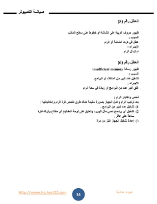 Http://www.ho.host22.com ‫عنان‬ ‫عبيده‬‫ب‬‫ة‬
‫صيان‬‫ــ‬‫الكمبيوتر‬ ‫ة‬
34
‫العطل‬‫رقم‬(2)
‫ظهور‬‫حروف‬‫غريبة‬‫على‬‫الشاشة‬‫أو‬‫خطوط‬‫على‬‫سطح‬‫المكتب‬
‫السبـب‬:
‫عطل‬‫في‬‫كرت‬‫الشاشة‬‫أو‬‫الرام‬
‫اإلجـراء‬:
‫استبدال‬‫الرام‬
‫العطل‬‫رقم‬(6)
‫ظهور‬‫رسالة‬insufficient memory
‫السبـب‬:
‫تشغيل‬‫عدد‬‫كبير‬‫من‬‫الملفات‬‫أو‬‫البرامج‬
‫اإلجـراء‬:
‫غلق‬‫أكبر‬‫عدد‬‫من‬‫البرامج‬‫أو‬‫زيادة‬‫في‬‫سعة‬‫الرام‬
‫فحص‬‫واختبار‬‫الرام‬:
‫بعد‬‫تركيب‬‫الرام‬‫وعمل‬‫الجهاز‬‫بصورة‬‫سليمة‬‫هناك‬‫طرق‬‫لفحص‬‫قوة‬‫الرام‬‫وإمكانياتها‬:
0)‫تشغيل‬‫عدد‬‫كبير‬‫من‬‫البرامج‬.
1)‫تشغيل‬‫أي‬‫برنامج‬‫نصي‬‫مثل‬‫الوورد‬‫وتعليق‬‫على‬‫لوحة‬‫المفاتيح‬‫أي‬‫مفتاح‬‫وتركه‬‫فترة‬
‫ساعة‬‫على‬‫األقل‬.
1)‫إعادة‬‫تشغيل‬‫الجهاز‬‫أكثر‬‫من‬‫مرة‬
 