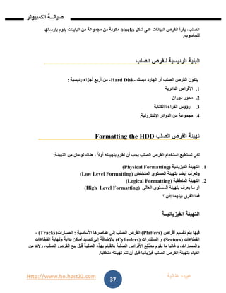 Http://www.ho.host22.com ‫عنان‬ ‫عبيده‬‫ب‬‫ة‬
‫صيان‬‫ــ‬‫الكمبيوتر‬ ‫ة‬
37
‫شكل‬ ‫على‬ ‫البيانات‬ ‫القرص‬ ‫يقرأ‬ ،‫الصلب‬blocks‫بإرسالها‬ ‫يقوم‬ ‫البايتات‬ ‫من‬ ‫مجموعة‬ ‫من‬ ‫مكونة‬
‫للحاسوب‬.
‫البني‬‫ة‬‫الصلب‬ ‫للقرص‬ ‫الرئيسية‬
‫ديسك‬ ‫الهارد‬ ‫أو‬ ‫الصلب‬ ‫القرص‬ ‫يتكون‬-Hard Disk-‫رئيسية‬ ‫أجزاء‬ ‫أربع‬ ‫من‬:
0.‫الدائرية‬ ‫األقراص‬
1.‫دوران‬ ‫محور‬
1.‫القراءة‬ ‫رؤوس‬/‫الكتابة‬
1.‫اإللكترونية‬ ‫الدوائر‬ ‫من‬ ‫مجموعة‬.
‫الصلب‬ ‫القرص‬ ‫تهيئة‬Formatting the HDD
ً‫ال‬‫أو‬ ‫بتهيئته‬ ‫نقوم‬ ‫أن‬ ‫يجب‬ ‫الصلب‬ ‫القرص‬ ‫استخدام‬ ‫نستطيع‬ ‫لكي‬‫نوعان‬ ‫هناك‬ ،‫من‬‫التهيئة‬:
0.‫الفيزيائية‬ ‫التهيئة‬(Physical Formatting)
‫المنخفض‬ ‫المستوي‬ ‫بتهيئة‬ ً‫ا‬‫أيض‬ ‫وتعرف‬(Low Level Formatting)
1.‫المنطقية‬ ‫التهيئة‬(Logical Formatting)
‫العالي‬ ‫المستوي‬ ‫بتهيئة‬ ‫يعرف‬ ‫ما‬ ‫أو‬Level Formatting)(High
‫؟‬ ‫إذن‬ ‫بينهما‬ ‫الفرق‬ ‫فما‬
‫الفيزيائي‬ ‫التهيئة‬‫ــ‬‫ة‬
‫أقراص‬ ‫تقسيم‬ ‫يتم‬ ‫فيها‬(Platters)‫األساسية‬ ‫عناصرها‬ ‫إلى‬ ‫الصلب‬ ‫القرص‬:‫المسارات‬(Tracks)،
‫القطاعات‬(Sectors)‫السلندرات‬ ‫و‬(Cylinders)‫القطاعات‬ ‫ونهاية‬ ‫بداية‬ ‫أماكن‬ ‫تحديد‬ ‫إلى‬ ‫باإلضافة‬
‫من‬ ‫والبد‬ ،‫الصلب‬ ‫القرص‬ ‫بيع‬ ‫قبل‬ ‫العملية‬ ‫بهذه‬ ‫بالقيام‬ ‫الصلبة‬ ‫األقراص‬ ‫ع‬ٍ‫ن‬ُ‫ص‬‫م‬ ‫يقوم‬ ‫ما‬ ‫وغالبا‬ ،‫والمسارات‬
‫منطقيا‬ ‫تهيئته‬ ‫تتم‬ ‫أن‬ ‫قبل‬ ‫فيزيائيا‬ ‫الصلب‬ ‫القرص‬ ‫بتهيئة‬ ‫القيام‬.
 