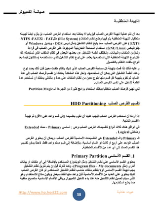 Http://www.ho.host22.com ‫عنان‬ ‫عبيده‬‫ب‬‫ة‬
‫صيان‬‫ــ‬‫الكمبيوتر‬ ‫ة‬
38
‫المنطقي‬ ‫التهيئة‬‫ــ‬‫ة‬
‫تتم‬ ‫أن‬ ‫بعد‬‫تهيئته‬ ً‫ا‬‫أيض‬ ‫يلزم‬ ‫بل‬ ،‫الصلب‬ ‫القرص‬ ‫استخدام‬ ‫بعد‬ ‫يمكننا‬ ‫ال‬ ‫فيزيائيا‬ ‫الصلب‬ ‫القرص‬ ‫تهيئة‬ ‫عملية‬
‫منطقيا‬.‫وضع‬ ‫فيها‬ ‫يتم‬ ‫المنطقية‬ ‫التهيئة‬‫الملفات‬ ‫نظام‬(File System) (‫مثل‬FAT،FAT32،NTFS،
EXT4)‫عل‬‫ى‬‫التشغيل‬ ‫لنظام‬ ‫يتيح‬ ‫مما‬ ،‫الصلب‬ ‫القرص‬(‫دوس‬ ‫مثل‬DOS‫ويندوز‬ ،Windows‫أو‬
‫جنو‬/‫لينكس‬GNU/Linux(‫قراءة‬ ‫في‬ ‫الصلب‬ ‫القرص‬ ‫علي‬ ‫الموجودة‬ ‫التخزينية‬ ‫المساحة‬ ‫استخدام‬
‫والبيانات‬ ‫الملفات‬ ‫وتخزين‬.‫أنظمة‬ ‫وتختلف‬‫تستعمله‬ ‫الذي‬ ‫الملفات‬ ‫نظام‬ ‫في‬ ‫البعض‬ ‫بعضها‬ ‫عن‬ ‫التشغيل‬,‫لذا‬
‫سنستخدمه‬ ‫الذي‬ ‫التشغيل‬ ‫نظام‬ ‫نوع‬ ‫علي‬ ‫يعتمد‬ ‫نستخدمها‬ ‫التي‬ ‫المنطقية‬ ‫التهيئة‬ ‫نوع‬ ‫فإن‬(‫بعد‬ ‫فيما‬ ‫سنتناول‬
‫بالتفصيل‬ ‫النظام‬ ‫ملفات‬ ‫أنواع‬.
‫مع‬ ‫ملفات‬ ‫بنظام‬ ‫لديك‬ ‫الذي‬ ‫الصلب‬ ‫القرص‬ ‫مساحة‬ ‫كل‬ ‫بتهيئة‬ ‫قمت‬ ‫إذا‬ ‫فأنك‬ ‫عليه‬ ‫و‬‫نوع‬ ‫يحدد‬ ‫ذلك‬ ‫فإن‬ ‫ين‬
‫عدة‬ ‫إلى‬ ‫الصلب‬ ‫قرصك‬ ‫تقسم‬ ‫أن‬ ‫يمكنك‬ ‫المشكلة‬ ‫هذه‬ ‫ولحل‬ ،‫تستخدمها‬ ‫أن‬ ‫يمكن‬ ‫التي‬ ‫التشغيل‬ ‫أنظمة‬ ‫وعدد‬
‫عدة‬ ‫تستخدم‬ ‫أن‬ ‫يمكنك‬ ‫بالتالي‬ ‫و‬ ‫حدة‬ ‫علي‬ ‫الملفات‬ ‫نظام‬ ‫من‬ ‫معين‬ ‫بنوع‬ ‫منها‬ ‫قسم‬ ‫كل‬ ‫بتهيئة‬ ‫تقوم‬ ‫ثم‬ ،‫أقسام‬
‫الصلب‬ ‫القرص‬ ‫نفس‬ ‫علي‬ ‫تشغيل‬ ‫أنظمة‬.
‫قرصك‬ ‫تهيئ‬ ‫لكي‬‫الـ‬ ‫أشهرها‬ ‫من‬ ‫كثيرة‬ ‫برامج‬ ‫استخدام‬ ‫يمكنك‬ ‫منطقيا‬ ‫الصلب‬Partition Magic.
‫الصلب‬ ‫القرص‬ ‫تقسيم‬HDD Partitioning
‫بتقسيمه‬ ‫نقوم‬ ‫أن‬ ‫علينا‬ ‫فيجب‬ ‫الصلب‬ ‫القرص‬ ‫نستخدم‬ ‫أن‬ ‫أردنا‬ ‫إذا‬(‫األقل‬ ‫علي‬ ‫واحد‬ ‫قسم‬ ‫إلى‬)‫تهيئة‬ ‫ثم‬
‫األقسام‬‫الناتجة‬.
‫وهي‬ ‫الصلب‬ ‫القرص‬ ‫لتقسيمات‬ ‫أنواع‬ ‫ثالث‬ ‫هناك‬ ‫الواقع‬ ‫في‬:‫أساسي‬Primary‫ممتد‬ ،Extended
‫ومنطقي‬Logical.
‫الـ‬Primary‫والـ‬Extended‫القرص‬ ‫يحتوي‬ ‫أن‬ ‫ويمكن‬ ،‫الصلب‬ ‫للقرص‬ ‫األساسية‬ ‫التقسيمات‬ ‫هي‬
‫قسم‬ ‫إلى‬ ‫باإلضافة‬ ،‫أساسية‬ ‫أقسام‬ ‫أو‬ ‫ثالث‬ ‫أو‬ ‫أربع‬ ‫علي‬ ‫الواحد‬ ‫الصلب‬‫تقسيم‬ ‫يمكن‬ ‫الحقا‬ ،‫فقط‬ ‫واحد‬ ‫ممتد‬
‫المنطقية‬ ‫األقسام‬ ‫من‬ ‫عدد‬ ‫أي‬ ‫إلى‬ ‫الممتد‬ ‫القسم‬ ‫هذا‬.
0.‫األساسي‬ ‫القسم‬Primary Partition
‫التشغيل‬ ‫نظام‬ ‫علي‬ ‫األساسي‬ ‫القسم‬ ‫يحتوي‬(‫الويندوز‬ ‫مثل‬)‫بيانات‬ ‫أو‬ ‫ملفات‬ ‫أي‬ ‫إلى‬ ‫باإلضافة‬ ‫المستخدم‬
‫أخرى‬(‫مثل‬My documents،Program files)‫وكما‬ ،‫التشغيل‬ ‫نظام‬ ‫تنزيل‬ ‫يتم‬ ‫إن‬ ‫قبل‬ ‫ذكرنا‬
‫المستخدم‬ ‫التشغيل‬ ‫لنظام‬ ‫مناسب‬ ‫ملفات‬ ‫بنظام‬ ‫أوال‬ ‫األساسي‬ ‫القسم‬ ‫تهيئة‬ ‫يجب‬.‫الصلب‬ ‫القرص‬ ‫كان‬ ‫لو‬
‫وهو‬ ‫لالستخدام‬ ‫متاح‬ ‫ويكون‬ ‫سيعمل‬ ‫فقط‬ ‫منها‬ ‫واحد‬ ‫فإن‬ ‫األساسية‬ ‫األقسام‬ ‫من‬ ‫العديد‬ ‫علي‬ ‫يحتوي‬ ‫لديك‬
‫بد‬ ‫عند‬ ‫منه‬ ‫التشغيل‬ ‫نظام‬ ‫تحميل‬ ‫سيتم‬ ‫الذي‬‫مخفية‬ ‫ستصبح‬ ‫األساسية‬ ‫األقسام‬ ‫وباقي‬ ‫الكمبيوتر‬ ‫تشغيل‬ ‫ء‬
‫استخدمها‬ ‫يمنع‬ ‫مما‬.
 
