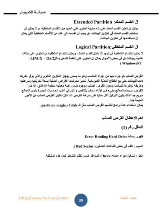 Http://www.ho.host22.com ‫عنان‬ ‫عبيده‬‫ب‬‫ة‬
‫صيان‬‫ــ‬‫الكمبيوتر‬ ‫ة‬
39
1.‫الممتد‬ ‫القسم‬:Extended Partition
‫أن‬ ‫يمكن‬ ‫ال‬ ‫،و‬ ‫المنطقية‬ ‫األقسام‬ ‫من‬ ‫العديد‬ ‫علي‬ ‫تحتوي‬ ‫حاوية‬ ‫أنه‬ ‫علي‬ ‫الممتد‬ ‫القسم‬ ‫نعتبر‬ ‫أن‬ ‫يمكن‬
‫إلى‬ ‫نقسمه‬ ‫أن‬ ‫يجب‬ ‫بل‬ ،‫البيانات‬ ‫تخزين‬ ‫في‬ ‫الممتد‬ ‫القسم‬ ‫نستخدم‬‫يمكن‬ ‫التي‬ ‫المنطقية‬ ‫األقسام‬ ‫من‬ ‫عدد‬
‫البيانات‬ ‫تخزين‬ ‫في‬ ‫نستخدمها‬ ‫أن‬.
1.‫المنطقي‬ ‫القسم‬Logical Partition:
‫ملفات‬ ‫علي‬ ‫تحتوي‬ ‫أن‬ ‫المنطقية‬ ‫لألقسام‬ ‫ويمكن‬ ،‫الممتد‬ ‫القسم‬ ‫داخل‬ ‫إال‬ ‫توجد‬ ‫أن‬ ‫المنطقية‬ ‫لألقسام‬ ‫يمكن‬ ‫ال‬
‫أنظمة‬ ‫علي‬ ‫تحتوي‬ ‫أن‬ ‫يمكن‬ ‫األحوال‬ ‫بعض‬ ‫في‬ ‫بل‬ ‫وبيانات‬ ‫عادية‬‫تشغيل‬(‫مثل‬OS/2،LINUX،
WindowsNT)
‫تخزينا‬ ‫يوفر‬ ‫والذي‬ ‫الثانوي‬ ‫التخزين‬ ‫بجهاز‬ ‫يسمى‬ ‫ما‬ ‫وهو‬ ‫الحاسب‬ ‫أجزاء‬ ‫من‬ ‫مهم‬ ‫جزء‬ ‫هو‬ ‫الصلب‬ ‫القرص‬
‫الكهربائية‬ ‫التغذية‬ ‫انقطاع‬ ‫بع‬ ‫حتى‬ ‫للبيانات‬ ‫دائما‬.‫وسرعتها‬ ‫تخزينها‬ ‫بسعة‬ ‫الصلبة‬ ‫األقراص‬ ‫محركات‬ ‫تتميز‬
‫للبيانات‬ ‫توفيرها‬ ‫وطريقة‬‫اإلغالق‬ ‫محكمة‬ ‫معدنية‬ ‫علبة‬ ‫ضمن‬ ‫موجود‬ ‫الصلب‬ ‫القرص‬ ‫ويكون‬.‫كان‬ ‫إذا‬
‫المعالج‬ ‫يكون‬ ‫الجديدة‬ ‫الحاسبات‬ ‫أغلب‬ ‫في‬ ‫لكن‬ ‫و‬ ‫يتناقص‬ ‫سوف‬ ‫األداء‬ ‫فإن‬ ‫بطيء‬ ‫والمعالج‬ ‫سريعا‬ ‫القرص‬
‫األمور‬ ‫من‬ ‫الصلب‬ ‫القرص‬ ‫اختيار‬ ‫كان‬ ‫لذا‬ ،‫القرص‬ ‫سرعة‬ ‫على‬ ‫حاليا‬ ‫أكثر‬ ‫التركيز‬ ‫يكون‬ ‫لذلك‬ ‫جدا‬ ‫سريع‬
‫جدا‬ ‫المهمة‬.
‫الـ‬ ‫مثل‬ ‫الصلب‬ ‫القرص‬ ‫لتقسيم‬ ‫برامج‬ ‫عدة‬ ‫استخدام‬ ‫يمكن‬Fdisk‫و‬partition magic.
‫االعطال‬ ‫اهم‬‫القرص‬‫الصلب‬
‫العطل‬‫رقم‬(0)
‫ظهور‬‫رسالة‬Error Reading Hard Drive
‫السبب‬:‫تلف‬‫في‬‫بعض‬‫قطاعات‬‫التشغيل‬(Bad Sector.)
‫الحل‬:‫تشغيل‬‫اجراء‬Check Now‫المتوافر‬‫ضمن‬‫نظام‬‫التشغيل‬‫لحل‬‫هذه‬‫المشكلة‬.
 