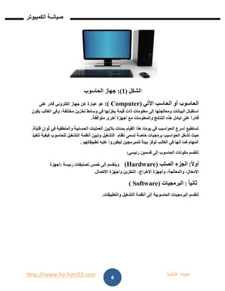 Http://www.ho.host22.com ‫عنان‬ ‫عبيده‬‫ب‬‫ة‬
‫صيان‬‫ــ‬‫الكمبيوتر‬ ‫ة‬
4
‫الشكل‬(0):‫الحاسوب‬ ‫جهاز‬
‫الحاسوب‬‫أو‬‫اآللي‬ ‫الحاسب‬:( Computer)‫على‬ ‫قادر‬ ‫إلكتروني‬ ‫جهاز‬ ‫عن‬ ‫عبارة‬ ‫هو‬
‫استقبال‬‫البيانات‬‫إلى‬ ‫ومعالجتها‬‫معلومات‬‫يكون‬ ‫الغالب‬ ‫وفي‬ ،‫مختلفة‬ ‫تخزين‬ ‫وسائط‬ ‫في‬ ‫يخزنها‬ ‫قيمة‬ ‫ذات‬
‫متوافقة‬ ‫أخرى‬ ‫أجهزة‬ ‫مع‬ ‫والمعلومات‬ ‫النتائج‬ ‫هذه‬ ‫تبادل‬ ‫على‬ ً‫ا‬‫قادر‬.
‫بمئات‬ ‫القيام‬ ‫هذا‬ ‫يومنا‬ ‫في‬ ‫الحواسيب‬ ‫أسرع‬ ‫تستطيع‬‫باليي‬‫ن‬‫والمنطقية‬ ‫الحسابية‬ ‫العمليات‬‫قليلة‬ ٍ‫ثوان‬ ‫في‬.
‫حيث‬‫الحواسيب‬ ‫تشغل‬‫برمجيات‬‫تسمى‬ ‫خاصة‬‫نظام‬‫التشغيل‬‫تنفيذ‬ ‫كيفية‬ ‫للحاسوب‬ ‫التشغيل‬ ‫أنظمة‬ ‫وتبين‬
‫بيئة‬ ‫توفر‬ ‫الغالب‬ ‫في‬ ‫أنها‬ ‫كما‬ ‫المهام‬‫للمبرمجين‬‫عليه‬ ‫ليطوروا‬‫تطبيقاتهم‬.
‫قسمين‬ ‫إلى‬ ‫الحاسوب‬ ‫مكونات‬ ‫تنقسم‬‫رئيسي‬:
ً‫ال‬‫أو‬:‫ال‬‫جزء‬‫الصلب‬(Hardware)‫رئيسة‬ ‫تصنيفات‬ ‫خمس‬ ‫إلى‬ ‫وينقسم‬:‫أجهزة‬
‫اإلدخال‬،‫والمعالجة‬،‫اإلخراج‬ ‫وأجهزة‬،‫االتصال‬ ‫وأجهزة‬ ‫التخزين‬.
ً‫ا‬‫ثاني‬:‫البرمجيات‬Software))
‫الحاسوبية‬ ‫البرمجيات‬ ‫تنقسم‬‫إلى‬‫أنظمة‬‫التشغيل‬‫والتطبيقات‬.
 